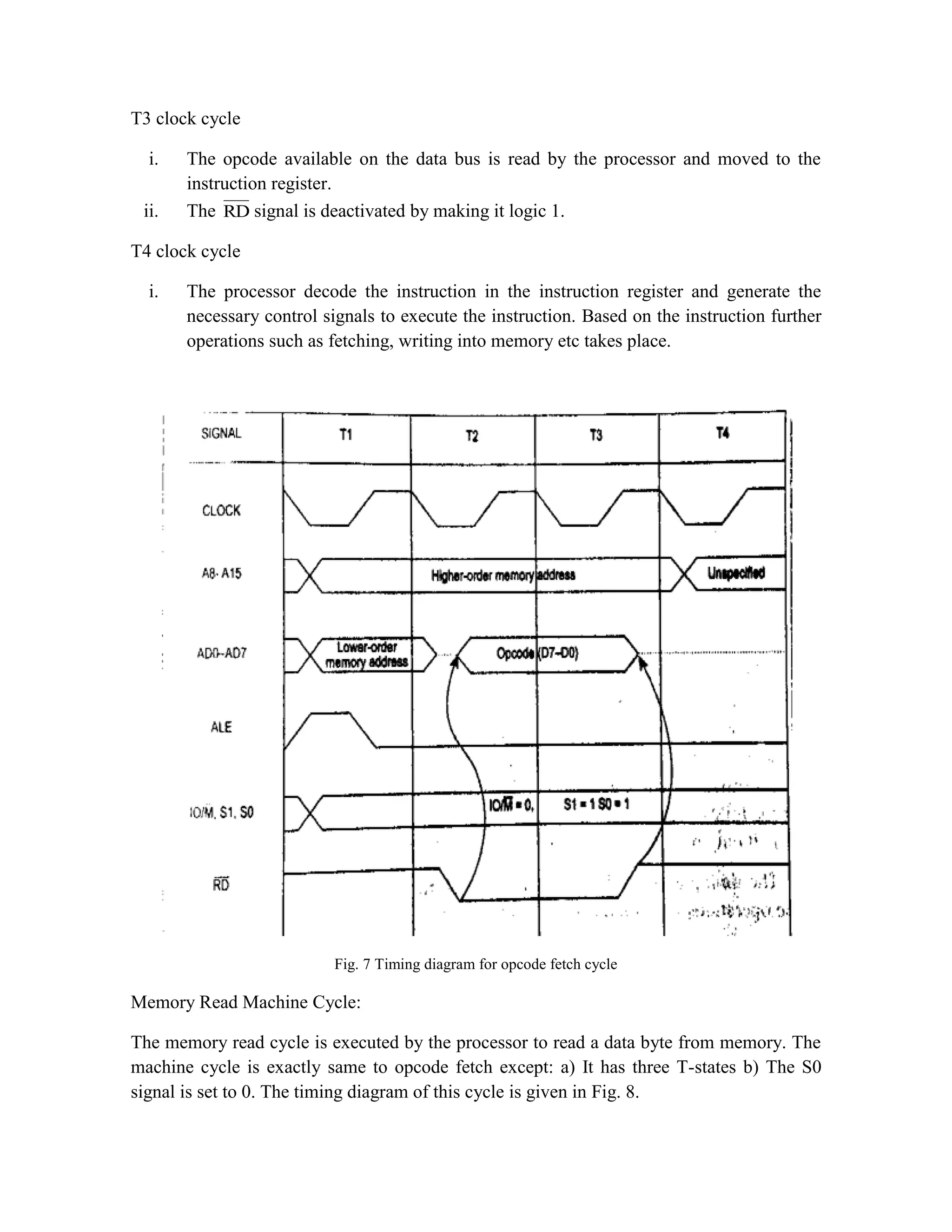 T3 clock cycle i. The opcode available on the data bus is read by the processor and moved to the instruction register. ii. The RD signal is deactivated by making it logic 1. T4 clock cycle i. The processor decode the instruction in the instruction register and generate the necessary control signals to execute the instruction. Based on the instruction further operations such as fetching, writing into memory etc takes place. Fig. 7 Timing diagram for opcode fetch cycle Memory Read Machine Cycle: The memory read cycle is executed by the processor to read a data byte from memory. The machine cycle is exactly same to opcode fetch except: a) It has three T-states b) The S0 signal is set to 0. The timing diagram of this cycle is given in Fig. 8. 