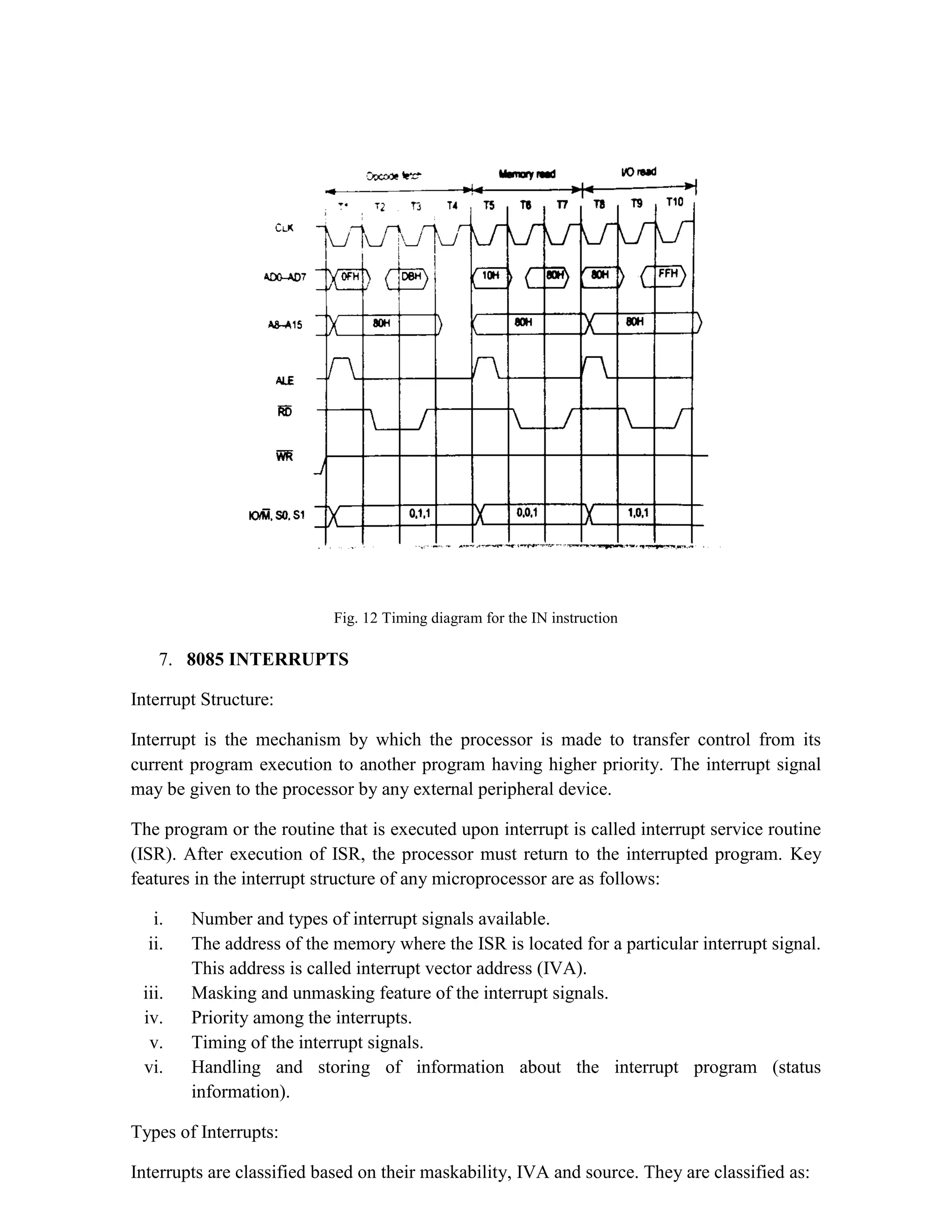 Fig. 12 Timing diagram for the IN instruction 7. 8085 INTERRUPTS Interrupt Structure: Interrupt is the mechanism by which the processor is made to transfer control from its current program execution to another program having higher priority. The interrupt signal may be given to the processor by any external peripheral device. The program or the routine that is executed upon interrupt is called interrupt service routine (ISR). After execution of ISR, the processor must return to the interrupted program. Key features in the interrupt structure of any microprocessor are as follows: i. Number and types of interrupt signals available. ii. The address of the memory where the ISR is located for a particular interrupt signal. This address is called interrupt vector address (IVA). iii. Masking and unmasking feature of the interrupt signals. iv. Priority among the interrupts. v. Timing of the interrupt signals. vi. Handling and storing of information about the interrupt program (status information). Types of Interrupts: Interrupts are classified based on their maskability, IVA and source. They are classified as: 