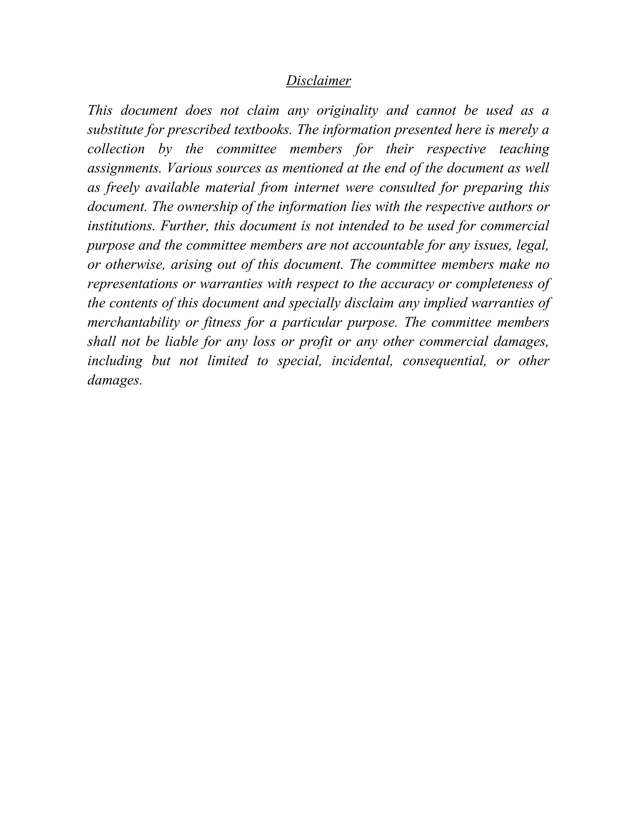 Disclaimer This document does not claim any originality and cannot be used as a substitute for prescribed textbooks. The information presented here is merely a collection by the committee members for their respective teaching assignments. Various sources as mentioned at the end of the document as well as freely available material from internet were consulted for preparing this document. The ownership of the information lies with the respective authors or institutions. Further, this document is not intended to be used for commercial purpose and the committee members are not accountable for any issues, legal, or otherwise, arising out of this document. The committee members make no representations or warranties with respect to the accuracy or completeness of the contents of this document and specially disclaim any implied warranties of merchantability or fitness for a particular purpose. The committee members shall not be liable for any loss or profit or any other commercial damages, including but not limited to special, incidental, consequential, or other damages. 
