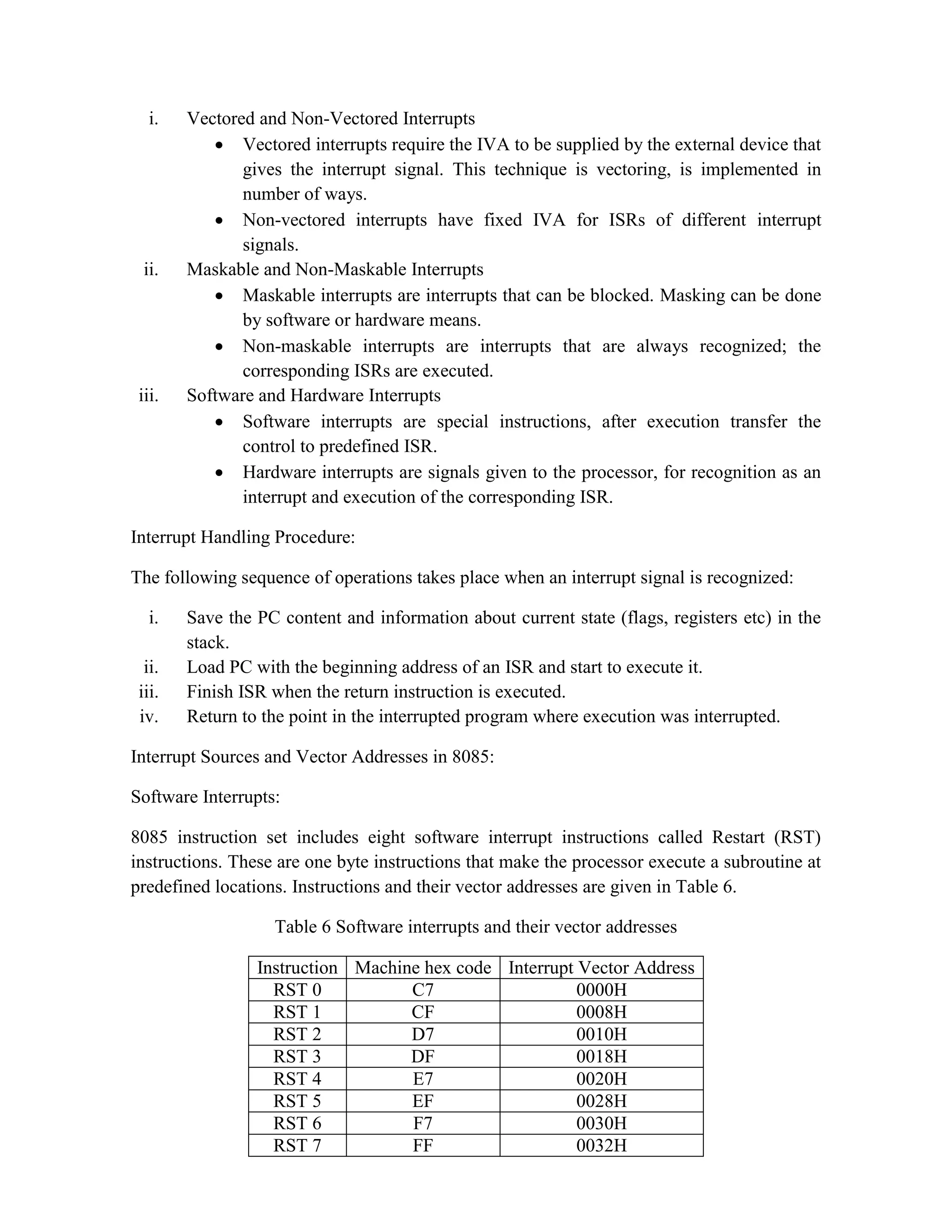 i. Vectored and Non-Vectored Interrupts  Vectored interrupts require the IVA to be supplied by the external device that gives the interrupt signal. This technique is vectoring, is implemented in number of ways.  Non-vectored interrupts have fixed IVA for ISRs of different interrupt signals. ii. Maskable and Non-Maskable Interrupts  Maskable interrupts are interrupts that can be blocked. Masking can be done by software or hardware means.  Non-maskable interrupts are interrupts that are always recognized; the corresponding ISRs are executed. iii. Software and Hardware Interrupts  Software interrupts are special instructions, after execution transfer the control to predefined ISR.  Hardware interrupts are signals given to the processor, for recognition as an interrupt and execution of the corresponding ISR. Interrupt Handling Procedure: The following sequence of operations takes place when an interrupt signal is recognized: i. Save the PC content and information about current state (flags, registers etc) in the stack. ii. Load PC with the beginning address of an ISR and start to execute it. iii. Finish ISR when the return instruction is executed. iv. Return to the point in the interrupted program where execution was interrupted. Interrupt Sources and Vector Addresses in 8085: Software Interrupts: 8085 instruction set includes eight software interrupt instructions called Restart (RST) instructions. These are one byte instructions that make the processor execute a subroutine at predefined locations. Instructions and their vector addresses are given in Table 6. Table 6 Software interrupts and their vector addresses Instruction Machine hex code Interrupt Vector Address RST 0 C7 0000H RST 1 CF 0008H RST 2 D7 0010H RST 3 DF 0018H RST 4 E7 0020H RST 5 EF 0028H RST 6 F7 0030H RST 7 FF 0032H 