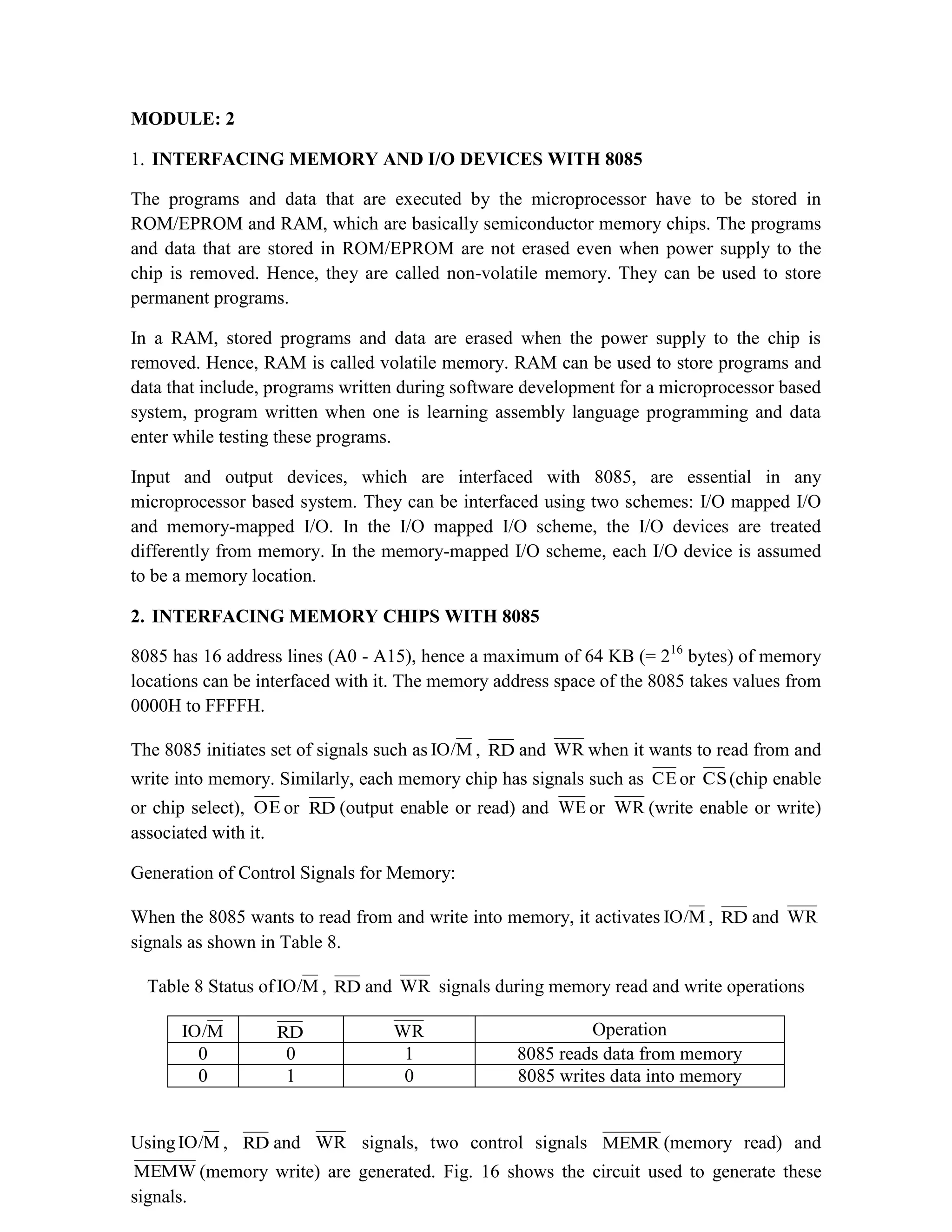 MODULE: 2 1. INTERFACING MEMORY AND I/O DEVICES WITH 8085 The programs and data that are executed by the microprocessor have to be stored in ROM/EPROM and RAM, which are basically semiconductor memory chips. The programs and data that are stored in ROM/EPROM are not erased even when power supply to the chip is removed. Hence, they are called non-volatile memory. They can be used to store permanent programs. In a RAM, stored programs and data are erased when the power supply to the chip is removed. Hence, RAM is called volatile memory. RAM can be used to store programs and data that include, programs written during software development for a microprocessor based system, program written when one is learning assembly language programming and data enter while testing these programs. Input and output devices, which are interfaced with 8085, are essential in any microprocessor based system. They can be interfaced using two schemes: I/O mapped I/O and memory-mapped I/O. In the I/O mapped I/O scheme, the I/O devices are treated differently from memory. In the memory-mapped I/O scheme, each I/O device is assumed to be a memory location. 2. INTERFACING MEMORY CHIPS WITH 8085 8085 has 16 address lines (A0 - A15), hence a maximum of 64 KB (= 216 bytes) of memory locations can be interfaced with it. The memory address space of the 8085 takes values from 0000H to FFFFH. The 8085 initiates set of signals such as M IO/ , RD and WR when it wants to read from and write into memory. Similarly, each memory chip has signals such as CE or CS(chip enable or chip select), OE or RD (output enable or read) and WE or WR (write enable or write) associated with it. Generation of Control Signals for Memory: When the 8085 wants to read from and write into memory, it activates M IO/ , RD and WR signals as shown in Table 8. Table 8 Status of M IO/ , RD and WR signals during memory read and write operations M IO/ RD WR Operation 0 0 1 8085 reads data from memory 0 1 0 8085 writes data into memory Using M IO/ , RD and WR signals, two control signals MEMR (memory read) and MEMW (memory write) are generated. Fig. 16 shows the circuit used to generate these signals. 