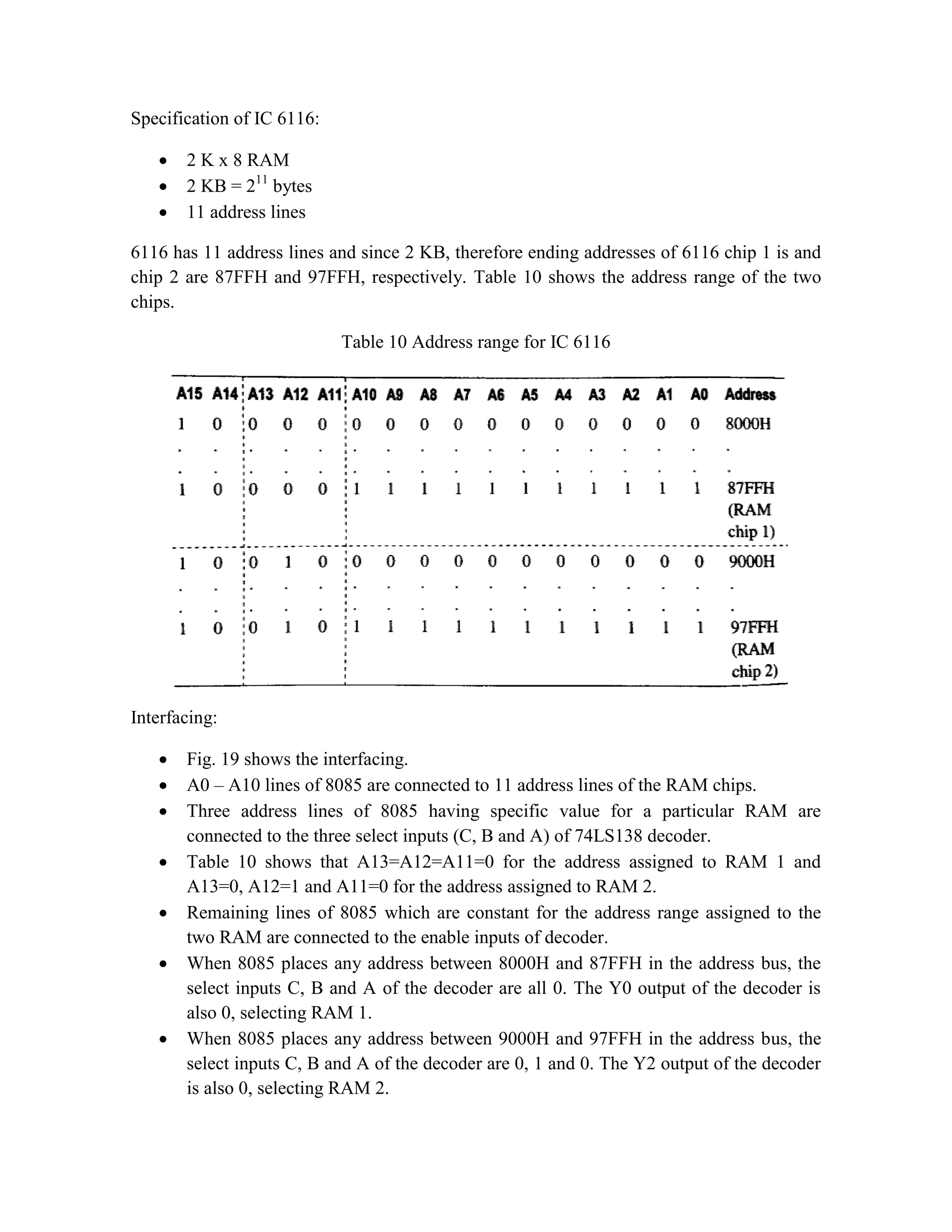 Specification of IC 6116:  2 K x 8 RAM  2 KB = 211 bytes  11 address lines 6116 has 11 address lines and since 2 KB, therefore ending addresses of 6116 chip 1 is and chip 2 are 87FFH and 97FFH, respectively. Table 10 shows the address range of the two chips. Table 10 Address range for IC 6116 Interfacing:  Fig. 19 shows the interfacing.  A0 – A10 lines of 8085 are connected to 11 address lines of the RAM chips.  Three address lines of 8085 having specific value for a particular RAM are connected to the three select inputs (C, B and A) of 74LS138 decoder.  Table 10 shows that A13=A12=A11=0 for the address assigned to RAM 1 and A13=0, A12=1 and A11=0 for the address assigned to RAM 2.  Remaining lines of 8085 which are constant for the address range assigned to the two RAM are connected to the enable inputs of decoder.  When 8085 places any address between 8000H and 87FFH in the address bus, the select inputs C, B and A of the decoder are all 0. The Y0 output of the decoder is also 0, selecting RAM 1.  When 8085 places any address between 9000H and 97FFH in the address bus, the select inputs C, B and A of the decoder are 0, 1 and 0. The Y2 output of the decoder is also 0, selecting RAM 2. 