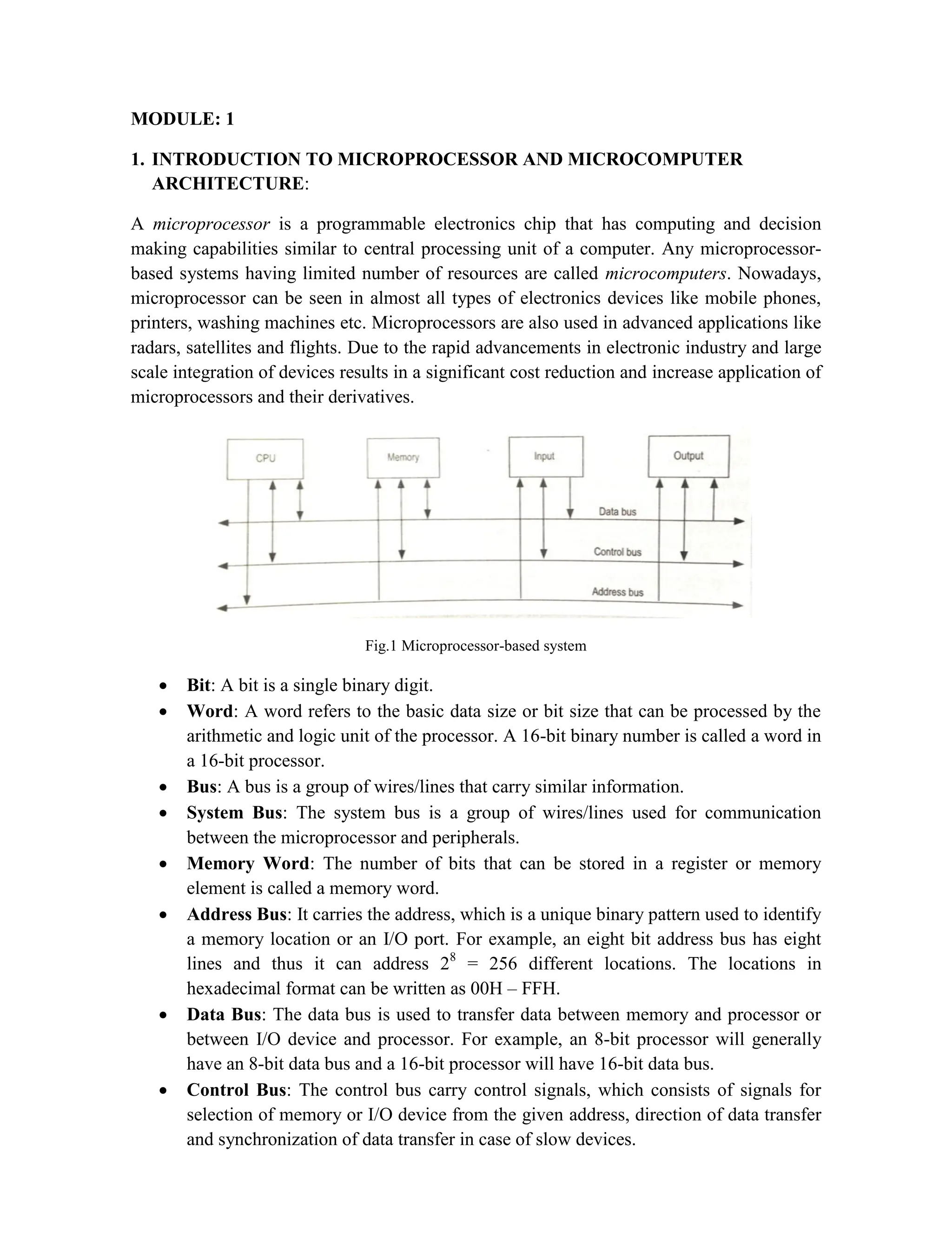 MODULE: 1 1. INTRODUCTION TO MICROPROCESSOR AND MICROCOMPUTER ARCHITECTURE: A microprocessor is a programmable electronics chip that has computing and decision making capabilities similar to central processing unit of a computer. Any microprocessor- based systems having limited number of resources are called microcomputers. Nowadays, microprocessor can be seen in almost all types of electronics devices like mobile phones, printers, washing machines etc. Microprocessors are also used in advanced applications like radars, satellites and flights. Due to the rapid advancements in electronic industry and large scale integration of devices results in a significant cost reduction and increase application of microprocessors and their derivatives. Fig.1 Microprocessor-based system  Bit: A bit is a single binary digit.  Word: A word refers to the basic data size or bit size that can be processed by the arithmetic and logic unit of the processor. A 16-bit binary number is called a word in a 16-bit processor.  Bus: A bus is a group of wires/lines that carry similar information.  System Bus: The system bus is a group of wires/lines used for communication between the microprocessor and peripherals.  Memory Word: The number of bits that can be stored in a register or memory element is called a memory word.  Address Bus: It carries the address, which is a unique binary pattern used to identify a memory location or an I/O port. For example, an eight bit address bus has eight lines and thus it can address 28 = 256 different locations. The locations in hexadecimal format can be written as 00H – FFH.  Data Bus: The data bus is used to transfer data between memory and processor or between I/O device and processor. For example, an 8-bit processor will generally have an 8-bit data bus and a 16-bit processor will have 16-bit data bus.  Control Bus: The control bus carry control signals, which consists of signals for selection of memory or I/O device from the given address, direction of data transfer and synchronization of data transfer in case of slow devices. 