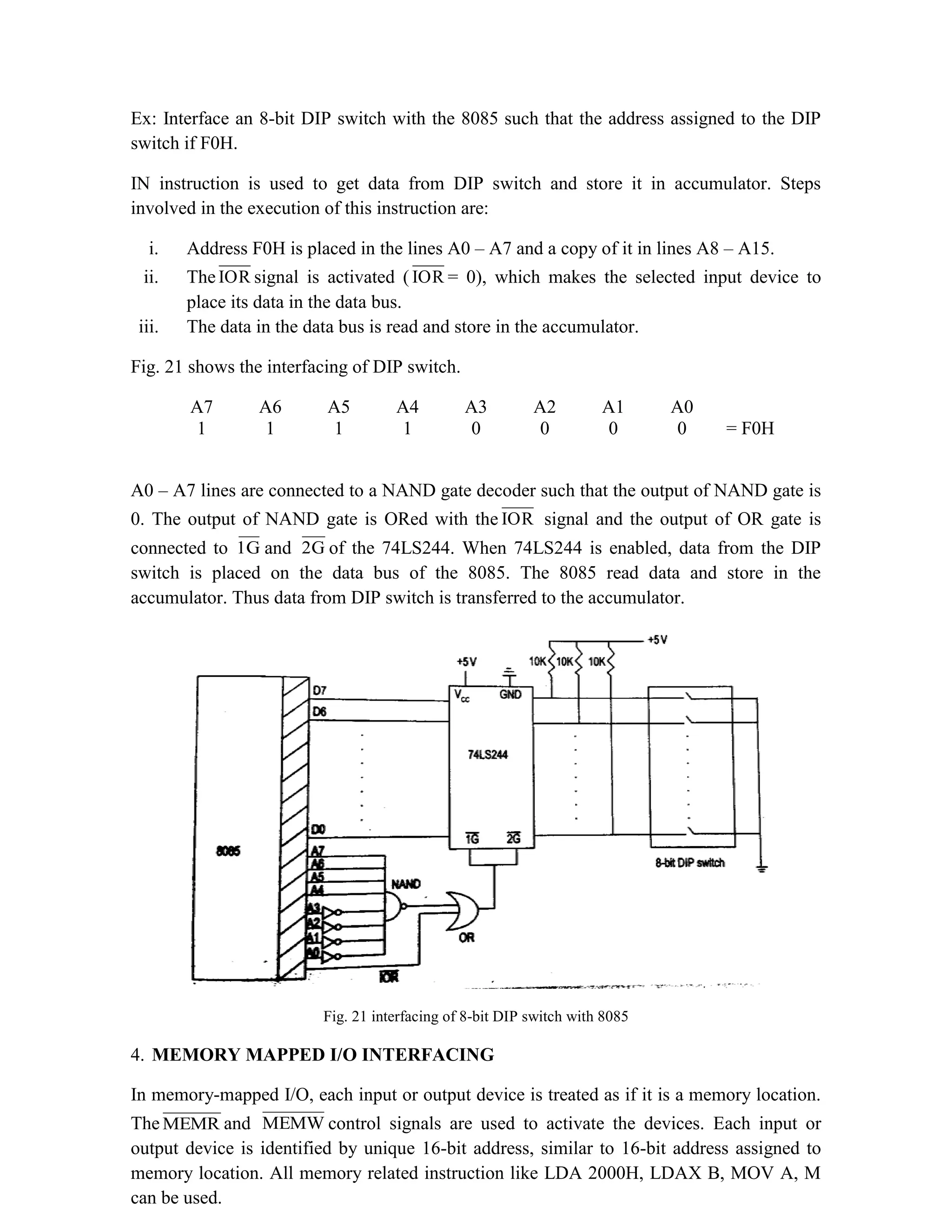 Ex: Interface an 8-bit DIP switch with the 8085 such that the address assigned to the DIP switch if F0H. IN instruction is used to get data from DIP switch and store it in accumulator. Steps involved in the execution of this instruction are: i. Address F0H is placed in the lines A0 – A7 and a copy of it in lines A8 – A15. ii. TheIOR signal is activated ( IOR = 0), which makes the selected input device to place its data in the data bus. iii. The data in the data bus is read and store in the accumulator. Fig. 21 shows the interfacing of DIP switch. A7 A6 A5 A4 A3 A2 A1 A0 1 1 1 1 0 0 0 0 = F0H A0 – A7 lines are connected to a NAND gate decoder such that the output of NAND gate is 0. The output of NAND gate is ORed with the IOR signal and the output of OR gate is connected to 1G and 2G of the 74LS244. When 74LS244 is enabled, data from the DIP switch is placed on the data bus of the 8085. The 8085 read data and store in the accumulator. Thus data from DIP switch is transferred to the accumulator. Fig. 21 interfacing of 8-bit DIP switch with 8085 4. MEMORY MAPPED I/O INTERFACING In memory-mapped I/O, each input or output device is treated as if it is a memory location. The MEMR and MEMW control signals are used to activate the devices. Each input or output device is identified by unique 16-bit address, similar to 16-bit address assigned to memory location. All memory related instruction like LDA 2000H, LDAX B, MOV A, M can be used. 