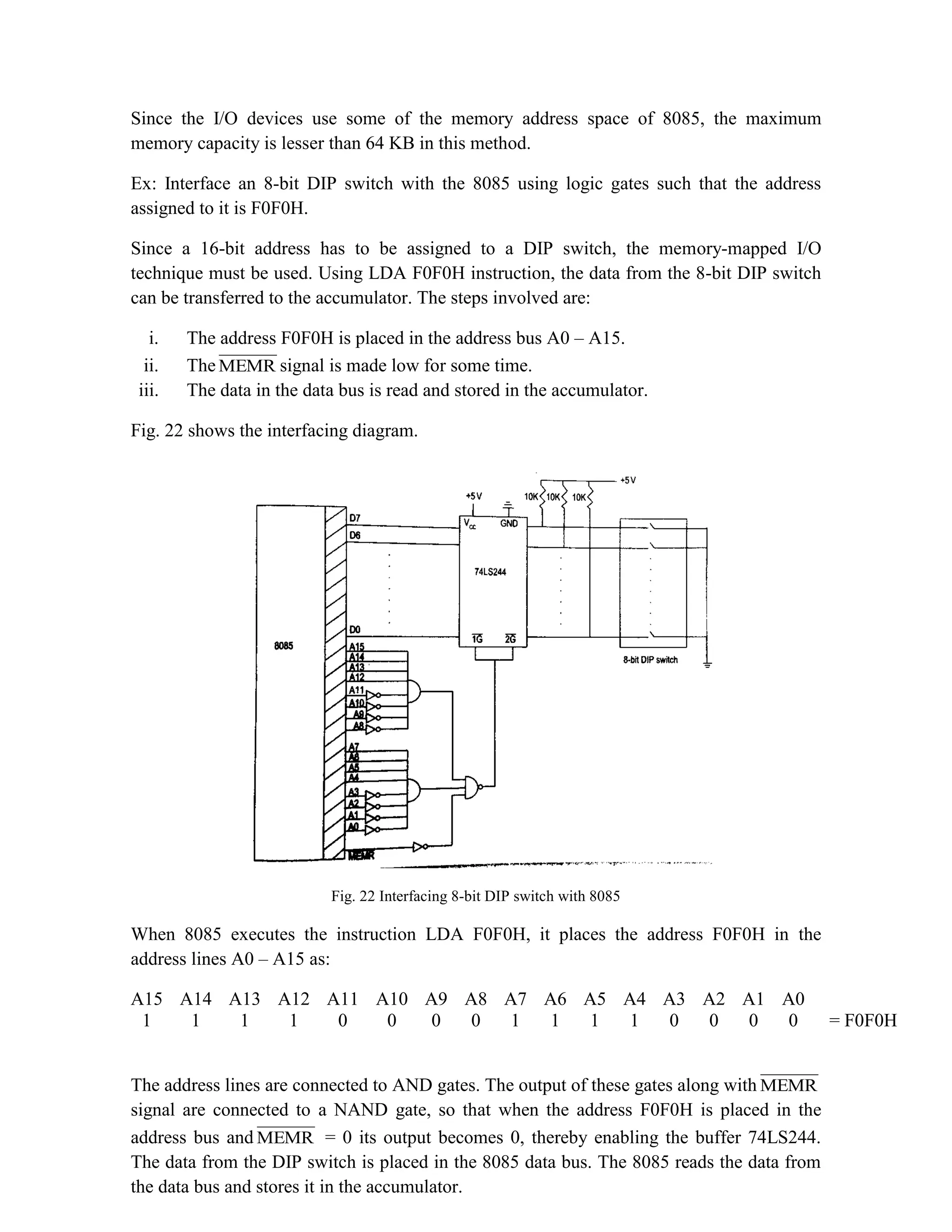 Since the I/O devices use some of the memory address space of 8085, the maximum memory capacity is lesser than 64 KB in this method. Ex: Interface an 8-bit DIP switch with the 8085 using logic gates such that the address assigned to it is F0F0H. Since a 16-bit address has to be assigned to a DIP switch, the memory-mapped I/O technique must be used. Using LDA F0F0H instruction, the data from the 8-bit DIP switch can be transferred to the accumulator. The steps involved are: i. The address F0F0H is placed in the address bus A0 – A15. ii. The MEMR signal is made low for some time. iii. The data in the data bus is read and stored in the accumulator. Fig. 22 shows the interfacing diagram. Fig. 22 Interfacing 8-bit DIP switch with 8085 When 8085 executes the instruction LDA F0F0H, it places the address F0F0H in the address lines A0 – A15 as: A15 A14 A13 A12 A11 A10 A9 A8 A7 A6 A5 A4 A3 A2 A1 A0 1 1 1 1 0 0 0 0 1 1 1 1 0 0 0 0 = F0F0H The address lines are connected to AND gates. The output of these gates along with MEMR signal are connected to a NAND gate, so that when the address F0F0H is placed in the address bus and MEMR = 0 its output becomes 0, thereby enabling the buffer 74LS244. The data from the DIP switch is placed in the 8085 data bus. The 8085 reads the data from the data bus and stores it in the accumulator. 