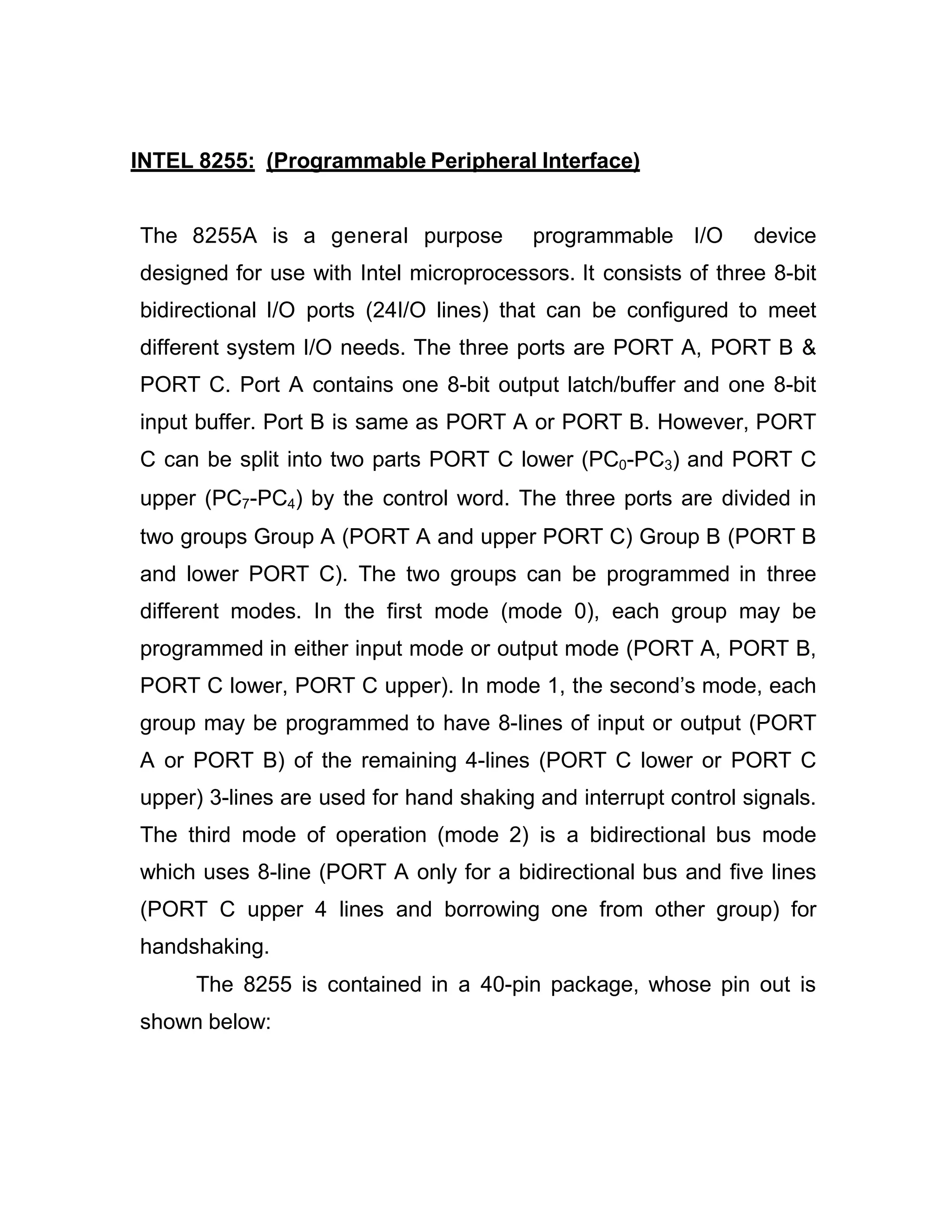 INTEL 8255: (Programmable Peripheral Interface) The 8255A is a general purpose programmable I/O device designed for use with Intel microprocessors. It consists of three 8-bit bidirectional I/O ports (24I/O lines) that can be configured to meet different system I/O needs. The three ports are PORT A, PORT B & PORT C. Port A contains one 8-bit output latch/buffer and one 8-bit input buffer. Port B is same as PORT A or PORT B. However, PORT C can be split into two parts PORT C lower (PC0-PC3) and PORT C upper (PC7-PC4) by the control word. The three ports are divided in two groups Group A (PORT A and upper PORT C) Group B (PORT B and lower PORT C). The two groups can be programmed in three different modes. In the first mode (mode 0), each group may be programmed in either input mode or output mode (PORT A, PORT B, PORT C lower, PORT C upper). In mode 1, the second’s mode, each group may be programmed to have 8-lines of input or output (PORT A or PORT B) of the remaining 4-lines (PORT C lower or PORT C upper) 3-lines are used for hand shaking and interrupt control signals. The third mode of operation (mode 2) is a bidirectional bus mode which uses 8-line (PORT A only for a bidirectional bus and five lines (PORT C upper 4 lines and borrowing one from other group) for handshaking. The 8255 is contained in a 40-pin package, whose pin out is shown below: 