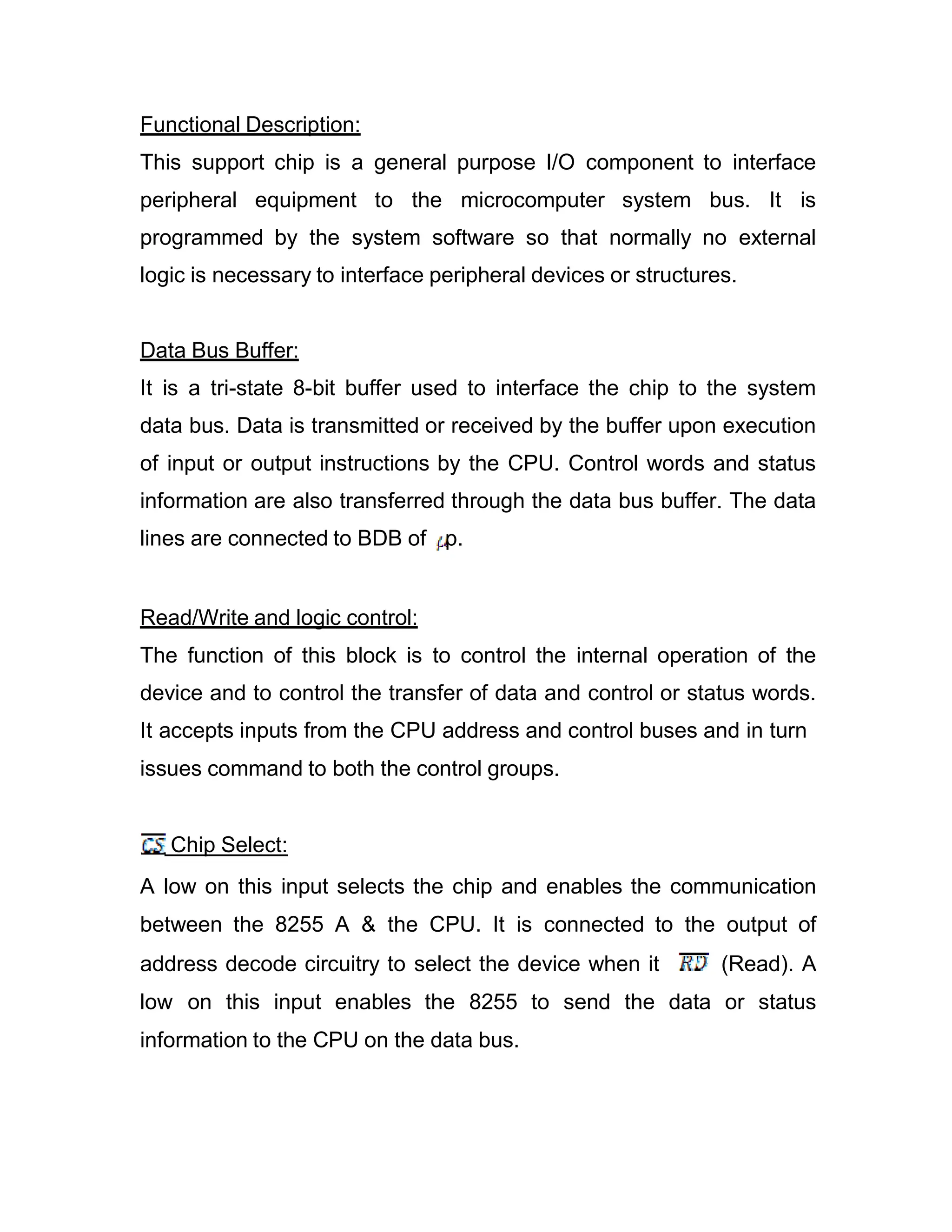 Functional Description: This support chip is a general purpose I/O component to interface peripheral equipment to the microcomputer system bus. It is programmed by the system software so that normally no external logic is necessary to interface peripheral devices or structures. Data Bus Buffer: It is a tri-state 8-bit buffer used to interface the chip to the system data bus. Data is transmitted or received by the buffer upon execution of input or output instructions by the CPU. Control words and status information are also transferred through the data bus buffer. The data lines are connected to BDB of p. Read/Write and logic control: The function of this block is to control the internal operation of the device and to control the transfer of data and control or status words. It accepts inputs from the CPU address and control buses and in turn issues command to both the control groups. Chip Select: A low on this input selects the chip and enables the communication between the 8255 A & the CPU. It is connected to the output of address decode circuitry to select the device when it (Read). A low on this input enables the 8255 to send the data or status information to the CPU on the data bus. 