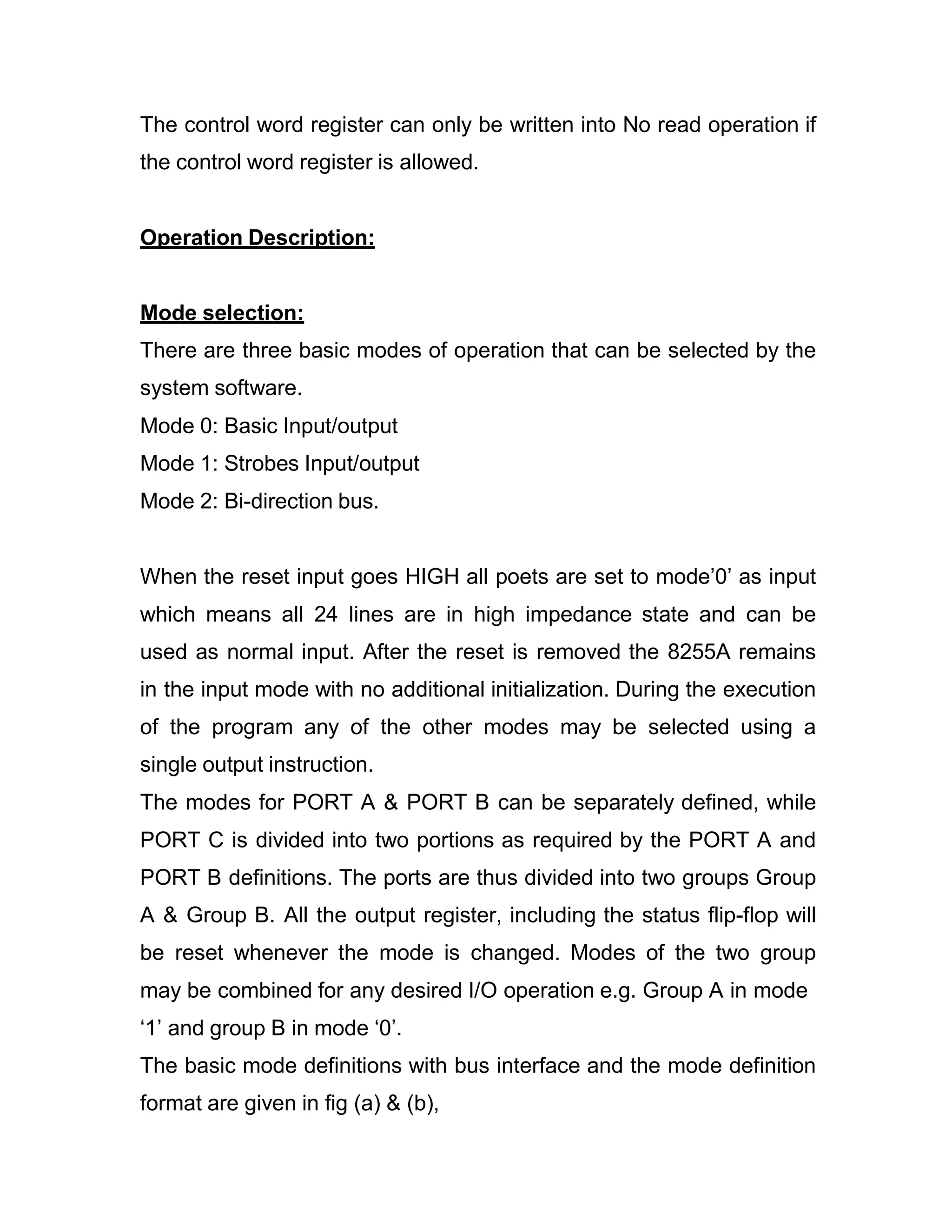 The control word register can only be written into No read operation if the control word register is allowed. Operation Description: Mode selection: There are three basic modes of operation that can be selected by the system software. Mode 0: Basic Input/output Mode 1: Strobes Input/output Mode 2: Bi-direction bus. When the reset input goes HIGH all poets are set to mode’0’ as input which means all 24 lines are in high impedance state and can be used as normal input. After the reset is removed the 8255A remains in the input mode with no additional initialization. During the execution of the program any of the other modes may be selected using a single output instruction. The modes for PORT A & PORT B can be separately defined, while PORT C is divided into two portions as required by the PORT A and PORT B definitions. The ports are thus divided into two groups Group A & Group B. All the output register, including the status flip-flop will be reset whenever the mode is changed. Modes of the two group may be combined for any desired I/O operation e.g. Group A in mode ‘1’ and group B in mode ‘0’. The basic mode definitions with bus interface and the mode definition format are given in fig (a) & (b), 