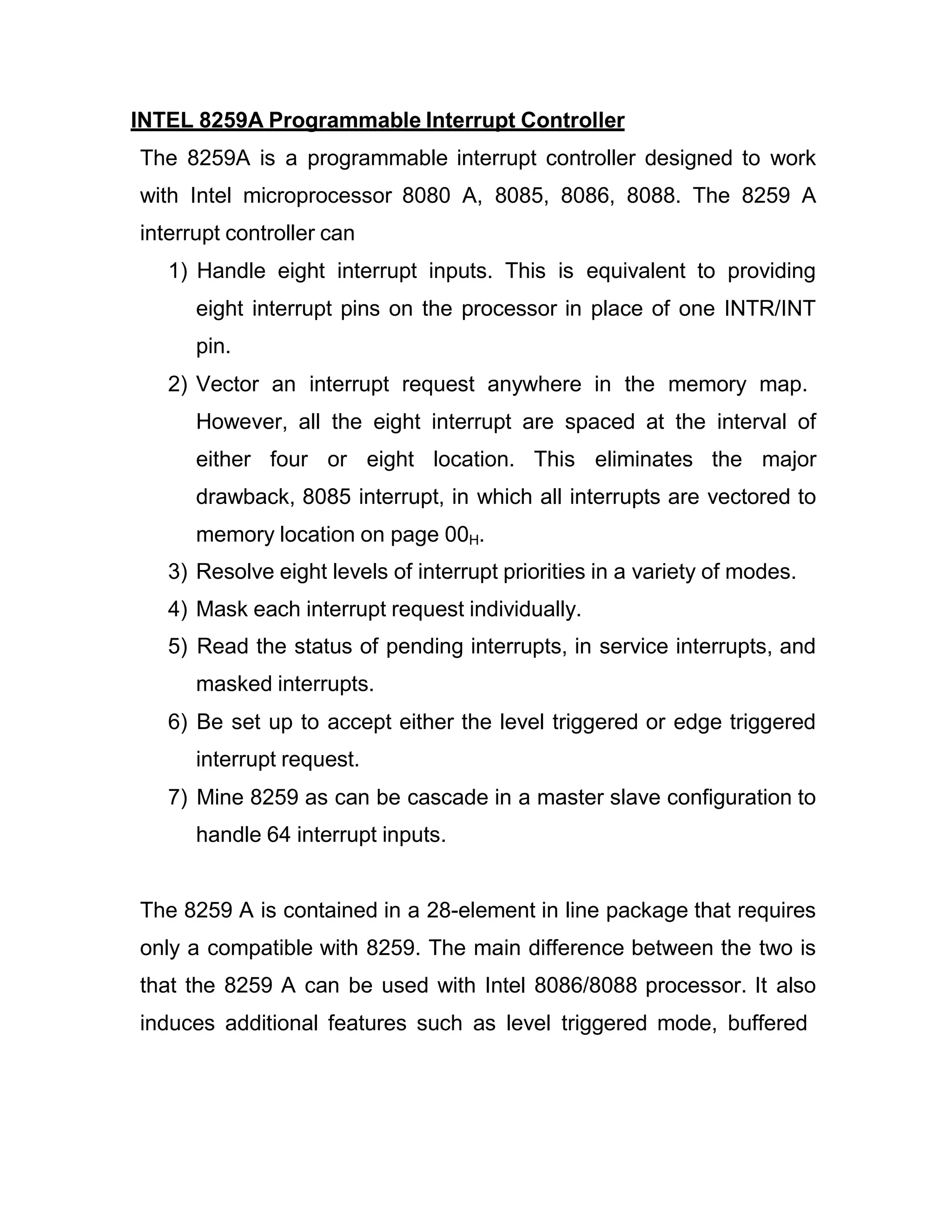 INTEL 8259A Programmable Interrupt Controller The 8259A is a programmable interrupt controller designed to work with Intel microprocessor 8080 A, 8085, 8086, 8088. The 8259 A interrupt controller can 1) Handle eight interrupt inputs. This is equivalent to providing eight interrupt pins on the processor in place of one INTR/INT pin. 2) Vector an interrupt request anywhere in the memory map. However, all the eight interrupt are spaced at the interval of either four or eight location. This eliminates the major drawback, 8085 interrupt, in which all interrupts are vectored to memory location on page 00H. 3) Resolve eight levels of interrupt priorities in a variety of modes. 4) Mask each interrupt request individually. 5) Read the status of pending interrupts, in service interrupts, and masked interrupts. 6) Be set up to accept either the level triggered or edge triggered interrupt request. 7) Mine 8259 as can be cascade in a master slave configuration to handle 64 interrupt inputs. The 8259 A is contained in a 28-element in line package that requires only a compatible with 8259. The main difference between the two is that the 8259 A can be used with Intel 8086/8088 processor. It also induces additional features such as level triggered mode, buffered 