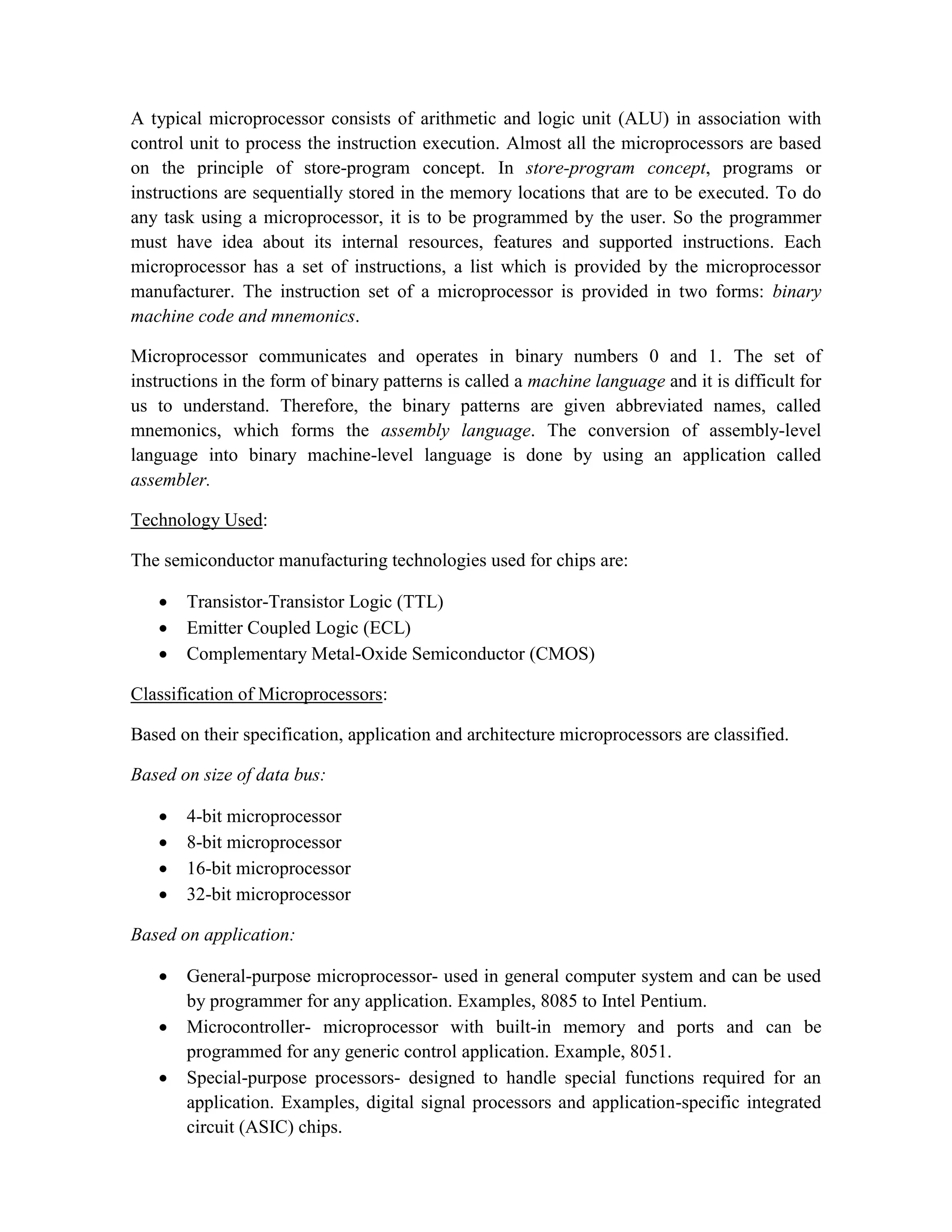 A typical microprocessor consists of arithmetic and logic unit (ALU) in association with control unit to process the instruction execution. Almost all the microprocessors are based on the principle of store-program concept. In store-program concept, programs or instructions are sequentially stored in the memory locations that are to be executed. To do any task using a microprocessor, it is to be programmed by the user. So the programmer must have idea about its internal resources, features and supported instructions. Each microprocessor has a set of instructions, a list which is provided by the microprocessor manufacturer. The instruction set of a microprocessor is provided in two forms: binary machine code and mnemonics. Microprocessor communicates and operates in binary numbers 0 and 1. The set of instructions in the form of binary patterns is called a machine language and it is difficult for us to understand. Therefore, the binary patterns are given abbreviated names, called mnemonics, which forms the assembly language. The conversion of assembly-level language into binary machine-level language is done by using an application called assembler. Technology Used: The semiconductor manufacturing technologies used for chips are:  Transistor-Transistor Logic (TTL)  Emitter Coupled Logic (ECL)  Complementary Metal-Oxide Semiconductor (CMOS) Classification of Microprocessors: Based on their specification, application and architecture microprocessors are classified. Based on size of data bus:  4-bit microprocessor  8-bit microprocessor  16-bit microprocessor  32-bit microprocessor Based on application:  General-purpose microprocessor- used in general computer system and can be used by programmer for any application. Examples, 8085 to Intel Pentium.  Microcontroller- microprocessor with built-in memory and ports and can be programmed for any generic control application. Example, 8051.  Special-purpose processors- designed to handle special functions required for an application. Examples, digital signal processors and application-specific integrated circuit (ASIC) chips. 