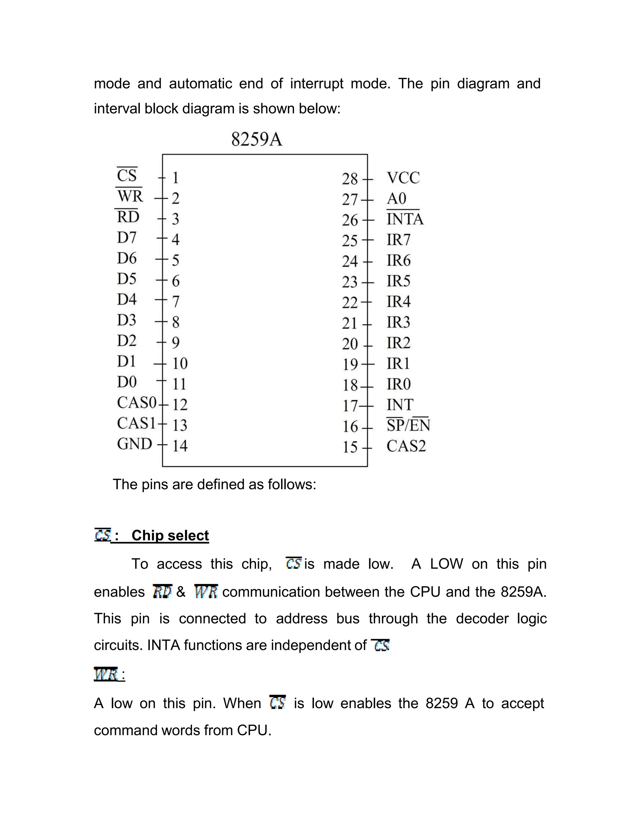 mode and automatic end of interrupt mode. The pin diagram and interval block diagram is shown below: The pins are defined as follows: : Chip select To access this chip, is made low. A LOW on this pin enables & communication between the CPU and the 8259A. This pin is connected to address bus through the decoder logic circuits. INTA functions are independent of . : A low on this pin. When is low enables the 8259 A to accept command words from CPU. 