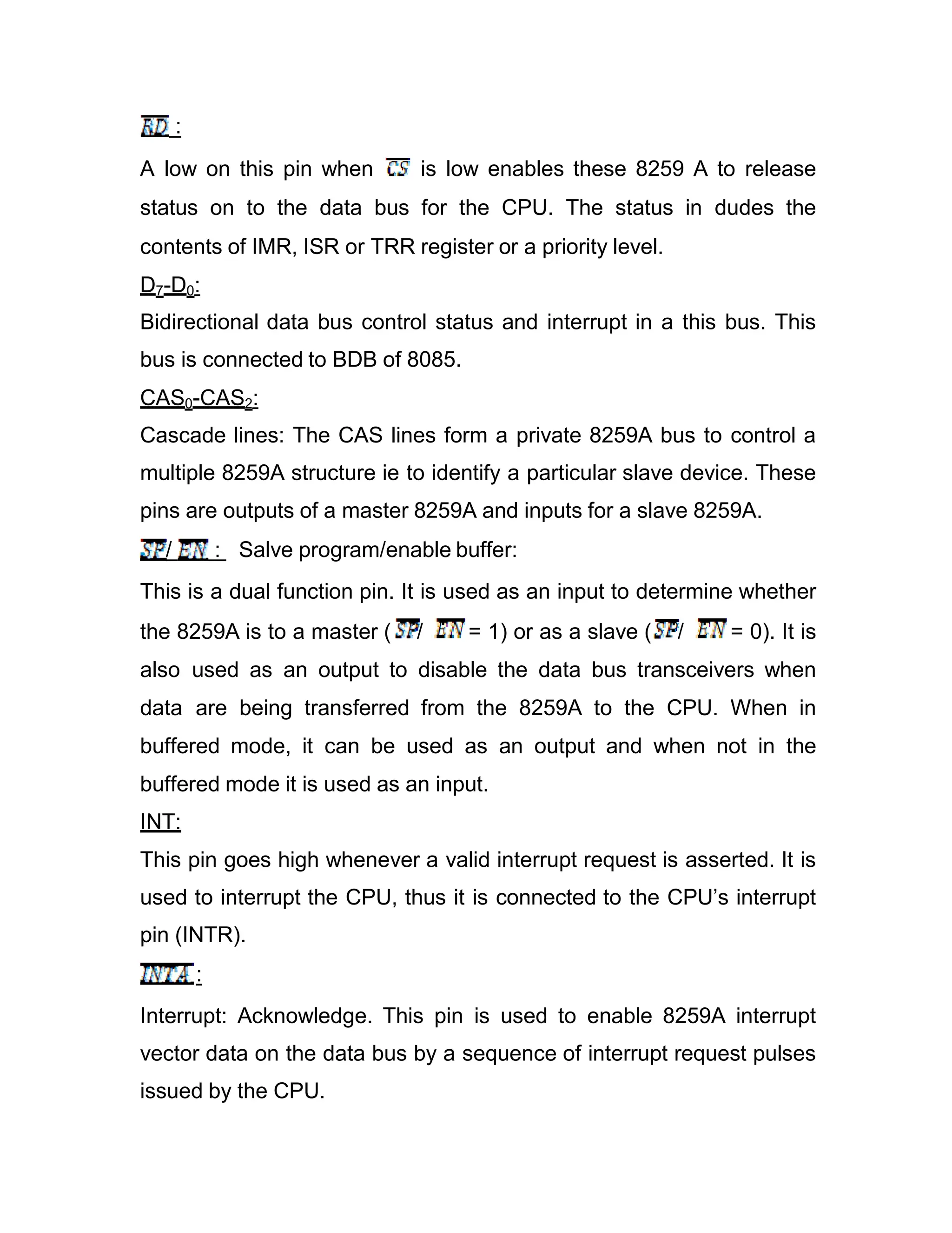 : A low on this pin when is low enables these 8259 A to release status on to the data bus for the CPU. The status in dudes the contents of IMR, ISR or TRR register or a priority level. D7-D0: Bidirectional data bus control status and interrupt in a this bus. This bus is connected to BDB of 8085. CAS0-CAS2: Cascade lines: The CAS lines form a private 8259A bus to control a multiple 8259A structure ie to identify a particular slave device. These pins are outputs of a master 8259A and inputs for a slave 8259A. / : Salve program/enable buffer: This is a dual function pin. It is used as an input to determine whether the 8259A is to a master ( / = 1) or as a slave ( / = 0). It is also used as an output to disable the data bus transceivers when data are being transferred from the 8259A to the CPU. When in buffered mode, it can be used as an output and when not in the buffered mode it is used as an input. INT: This pin goes high whenever a valid interrupt request is asserted. It is used to interrupt the CPU, thus it is connected to the CPU’s interrupt pin (INTR). : Interrupt: Acknowledge. This pin is used to enable 8259A interrupt vector data on the data bus by a sequence of interrupt request pulses issued by the CPU. 