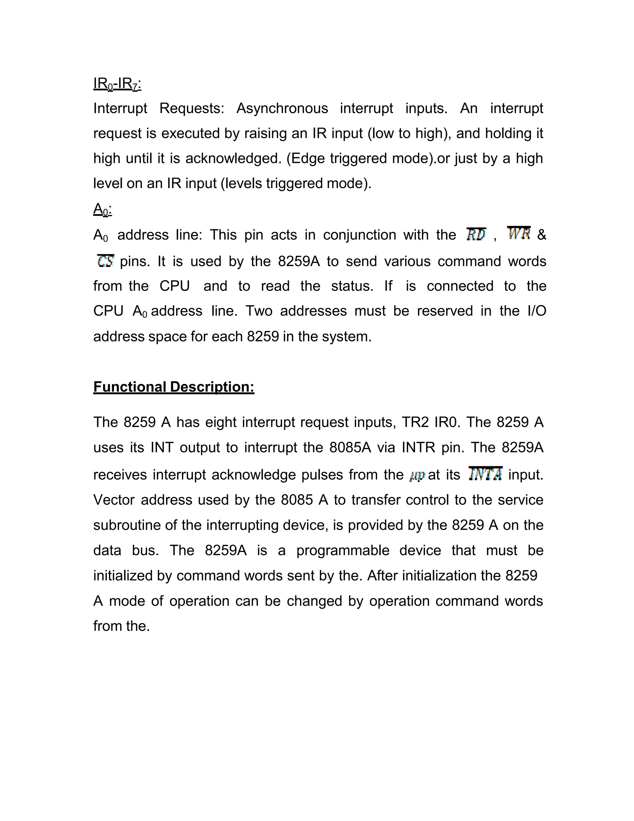 IR0-IR7: Interrupt Requests: Asynchronous interrupt inputs. An interrupt request is executed by raising an IR input (low to high), and holding it high until it is acknowledged. (Edge triggered mode).or just by a high level on an IR input (levels triggered mode). A0: A0 address line: This pin acts in conjunction with the , & pins. It is used by the 8259A to send various command words from the CPU and to read the status. If is connected to the CPU A0 address line. Two addresses must be reserved in the I/O address space for each 8259 in the system. Functional Description: The 8259 A has eight interrupt request inputs, TR2 IR0. The 8259 A uses its INT output to interrupt the 8085A via INTR pin. The 8259A receives interrupt acknowledge pulses from the at its input. Vector address used by the 8085 A to transfer control to the service subroutine of the interrupting device, is provided by the 8259 A on the data bus. The 8259A is a programmable device that must be initialized by command words sent by the. After initialization the 8259 A mode of operation can be changed by operation command words from the. 