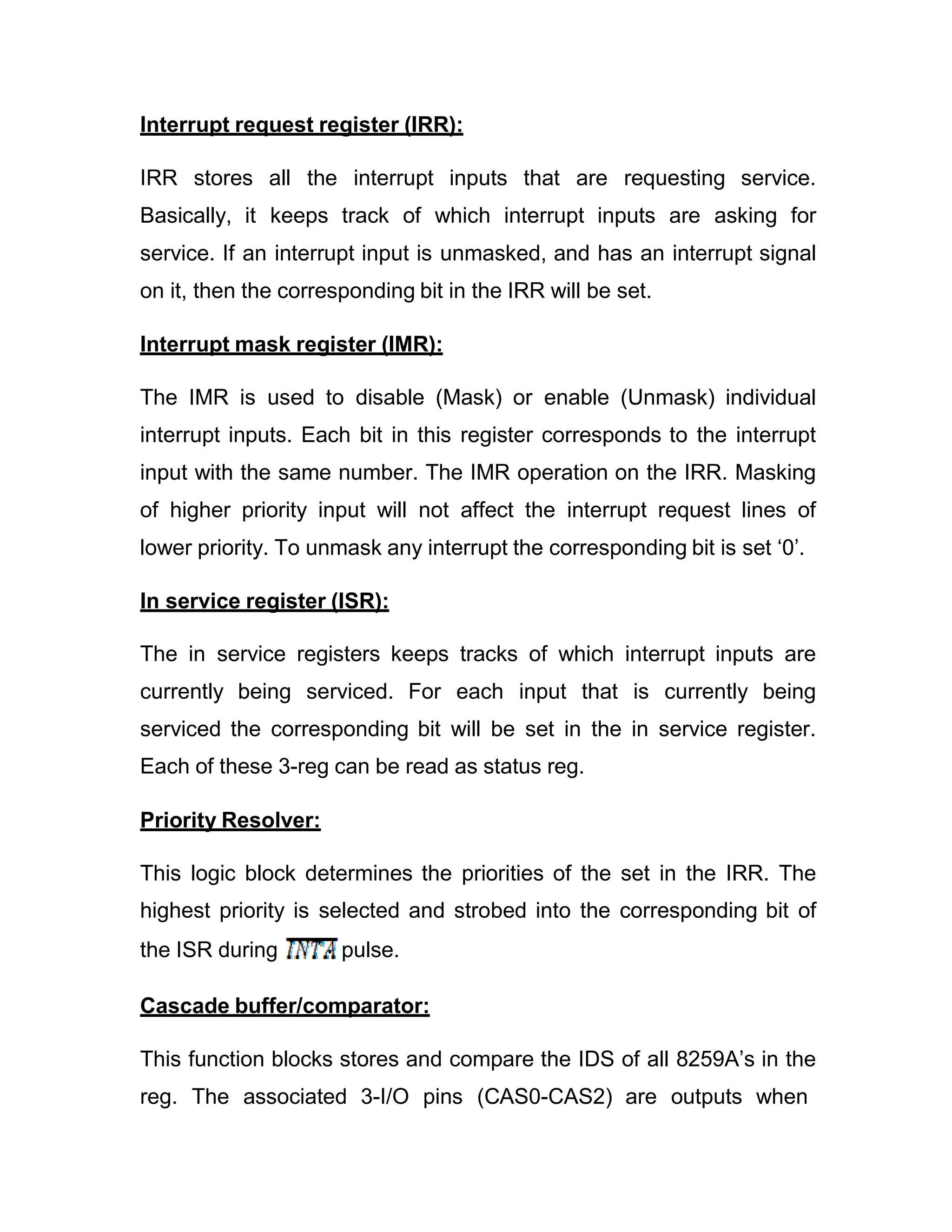 Interrupt request register (IRR): IRR stores all the interrupt inputs that are requesting service. Basically, it keeps track of which interrupt inputs are asking for service. If an interrupt input is unmasked, and has an interrupt signal on it, then the corresponding bit in the IRR will be set. Interrupt mask register (IMR): The IMR is used to disable (Mask) or enable (Unmask) individual interrupt inputs. Each bit in this register corresponds to the interrupt input with the same number. The IMR operation on the IRR. Masking of higher priority input will not affect the interrupt request lines of lower priority. To unmask any interrupt the corresponding bit is set ‘0’. In service register (ISR): The in service registers keeps tracks of which interrupt inputs are currently being serviced. For each input that is currently being serviced the corresponding bit will be set in the in service register. Each of these 3-reg can be read as status reg. Priority Resolver: This logic block determines the priorities of the set in the IRR. The highest priority is selected and strobed into the corresponding bit of the ISR during pulse. Cascade buffer/comparator: This function blocks stores and compare the IDS of all 8259A’s in the reg. The associated 3-I/O pins (CAS0-CAS2) are outputs when 