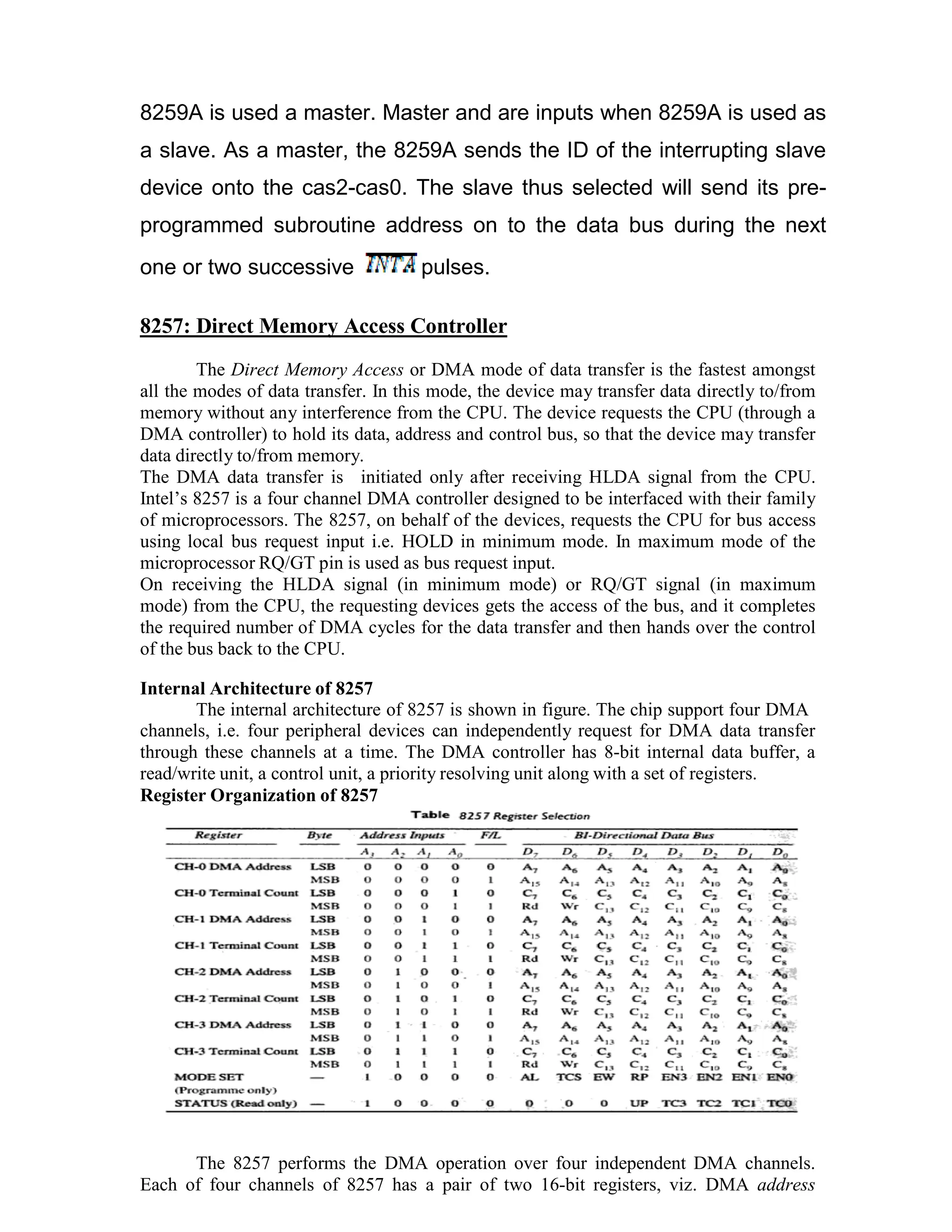 8259A is used a master. Master and are inputs when 8259A is used as a slave. As a master, the 8259A sends the ID of the interrupting slave device onto the cas2-cas0. The slave thus selected will send its pre- programmed subroutine address on to the data bus during the next one or two successive pulses. 8257: Direct Memory Access Controller The Direct Memory Access or DMA mode of data transfer is the fastest amongst all the modes of data transfer. In this mode, the device may transfer data directly to/from memory without any interference from the CPU. The device requests the CPU (through a DMA controller) to hold its data, address and control bus, so that the device may transfer data directly to/from memory. The DMA data transfer is initiated only after receiving HLDA signal from the CPU. Intel’s 8257 is a four channel DMA controller designed to be interfaced with their family of microprocessors. The 8257, on behalf of the devices, requests the CPU for bus access using local bus request input i.e. HOLD in minimum mode. In maximum mode of the microprocessor RQ/GT pin is used as bus request input. On receiving the HLDA signal (in minimum mode) or RQ/GT signal (in maximum mode) from the CPU, the requesting devices gets the access of the bus, and it completes the required number of DMA cycles for the data transfer and then hands over the control of the bus back to the CPU. Internal Architecture of 8257 The internal architecture of 8257 is shown in figure. The chip support four DMA channels, i.e. four peripheral devices can independently request for DMA data transfer through these channels at a time. The DMA controller has 8-bit internal data buffer, a read/write unit, a control unit, a priority resolving unit along with a set of registers. Register Organization of 8257 The 8257 performs the DMA operation over four independent DMA channels. Each of four channels of 8257 has a pair of two 16-bit registers, viz. DMA address 