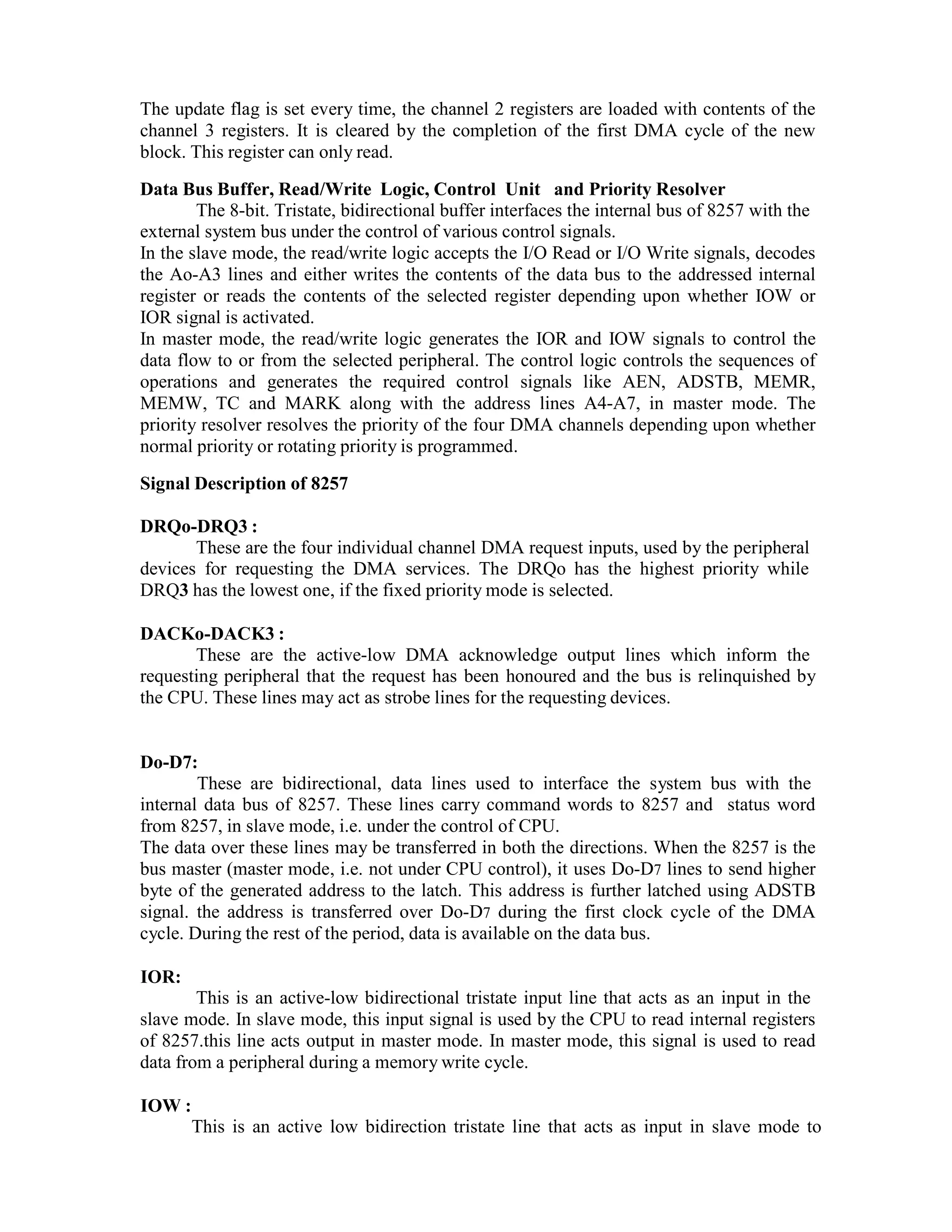 The update flag is set every time, the channel 2 registers are loaded with contents of the channel 3 registers. It is cleared by the completion of the first DMA cycle of the new block. This register can only read. Data Bus Buffer, Read/Write Logic, Control Unit and Priority Resolver The 8-bit. Tristate, bidirectional buffer interfaces the internal bus of 8257 with the external system bus under the control of various control signals. In the slave mode, the read/write logic accepts the I/O Read or I/O Write signals, decodes the Ao-A3 lines and either writes the contents of the data bus to the addressed internal register or reads the contents of the selected register depending upon whether IOW or IOR signal is activated. In master mode, the read/write logic generates the IOR and IOW signals to control the data flow to or from the selected peripheral. The control logic controls the sequences of operations and generates the required control signals like AEN, ADSTB, MEMR, MEMW, TC and MARK along with the address lines A4-A7, in master mode. The priority resolver resolves the priority of the four DMA channels depending upon whether normal priority or rotating priority is programmed. Signal Description of 8257 DRQo-DRQ3 : These are the four individual channel DMA request inputs, used by the peripheral devices for requesting the DMA services. The DRQo has the highest priority while DRQ3 has the lowest one, if the fixed priority mode is selected. DACKo-DACK3 : These are the active-low DMA acknowledge output lines which inform the requesting peripheral that the request has been honoured and the bus is relinquished by the CPU. These lines may act as strobe lines for the requesting devices. Do-D7: These are bidirectional, data lines used to interface the system bus with the internal data bus of 8257. These lines carry command words to 8257 and status word from 8257, in slave mode, i.e. under the control of CPU. The data over these lines may be transferred in both the directions. When the 8257 is the bus master (master mode, i.e. not under CPU control), it uses Do-D7 lines to send higher byte of the generated address to the latch. This address is further latched using ADSTB signal. the address is transferred over Do-D7 during the first clock cycle of the DMA cycle. During the rest of the period, data is available on the data bus. IOR: This is an active-low bidirectional tristate input line that acts as an input in the slave mode. In slave mode, this input signal is used by the CPU to read internal registers of 8257.this line acts output in master mode. In master mode, this signal is used to read data from a peripheral during a memory write cycle. IOW : This is an active low bidirection tristate line that acts as input in slave mode to 