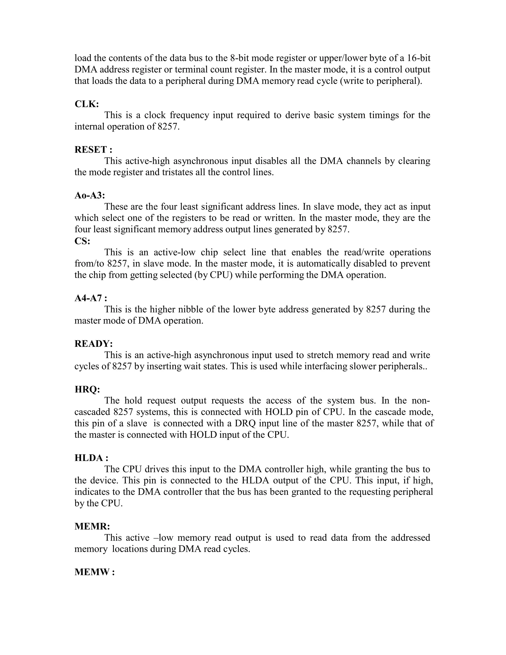 load the contents of the data bus to the 8-bit mode register or upper/lower byte of a 16-bit DMA address register or terminal count register. In the master mode, it is a control output that loads the data to a peripheral during DMA memory read cycle (write to peripheral). CLK: This is a clock frequency input required to derive basic system timings for the internal operation of 8257. RESET : This active-high asynchronous input disables all the DMA channels by clearing the mode register and tristates all the control lines. Ao-A3: These are the four least significant address lines. In slave mode, they act as input which select one of the registers to be read or written. In the master mode, they are the four least significant memory address output lines generated by 8257. CS: This is an active-low chip select line that enables the read/write operations from/to 8257, in slave mode. In the master mode, it is automatically disabled to prevent the chip from getting selected (by CPU) while performing the DMA operation. A4-A7 : This is the higher nibble of the lower byte address generated by 8257 during the master mode of DMA operation. READY: This is an active-high asynchronous input used to stretch memory read and write cycles of 8257 by inserting wait states. This is used while interfacing slower peripherals.. HRQ: The hold request output requests the access of the system bus. In the non- cascaded 8257 systems, this is connected with HOLD pin of CPU. In the cascade mode, this pin of a slave is connected with a DRQ input line of the master 8257, while that of the master is connected with HOLD input of the CPU. HLDA : The CPU drives this input to the DMA controller high, while granting the bus to the device. This pin is connected to the HLDA output of the CPU. This input, if high, indicates to the DMA controller that the bus has been granted to the requesting peripheral by the CPU. MEMR: This active –low memory read output is used to read data from the addressed memory locations during DMA read cycles. MEMW : 