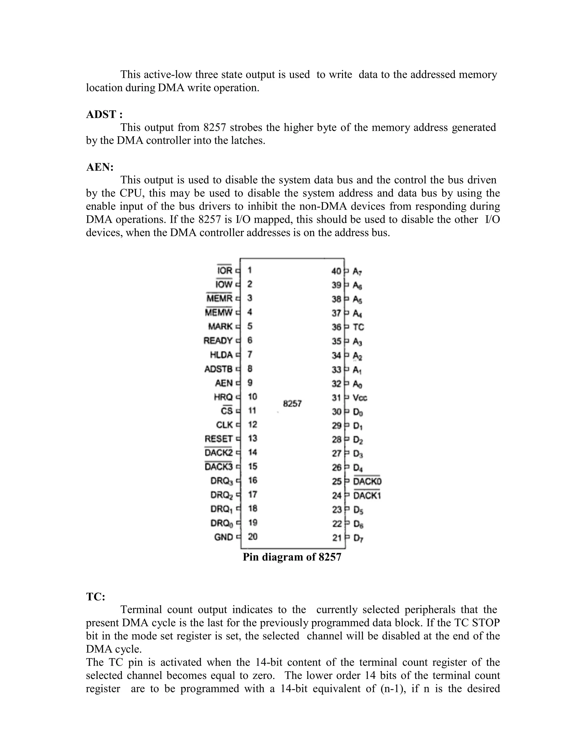 This active-low three state output is used to write data to the addressed memory location during DMA write operation. ADST : This output from 8257 strobes the higher byte of the memory address generated by the DMA controller into the latches. AEN: This output is used to disable the system data bus and the control the bus driven by the CPU, this may be used to disable the system address and data bus by using the enable input of the bus drivers to inhibit the non-DMA devices from responding during DMA operations. If the 8257 is I/O mapped, this should be used to disable the other I/O devices, when the DMA controller addresses is on the address bus. Pin diagram of 8257 TC: Terminal count output indicates to the currently selected peripherals that the present DMA cycle is the last for the previously programmed data block. If the TC STOP bit in the mode set register is set, the selected channel will be disabled at the end of the DMA cycle. The TC pin is activated when the 14-bit content of the terminal count register of the selected channel becomes equal to zero. The lower order 14 bits of the terminal count register are to be programmed with a 14-bit equivalent of (n-1), if n is the desired 