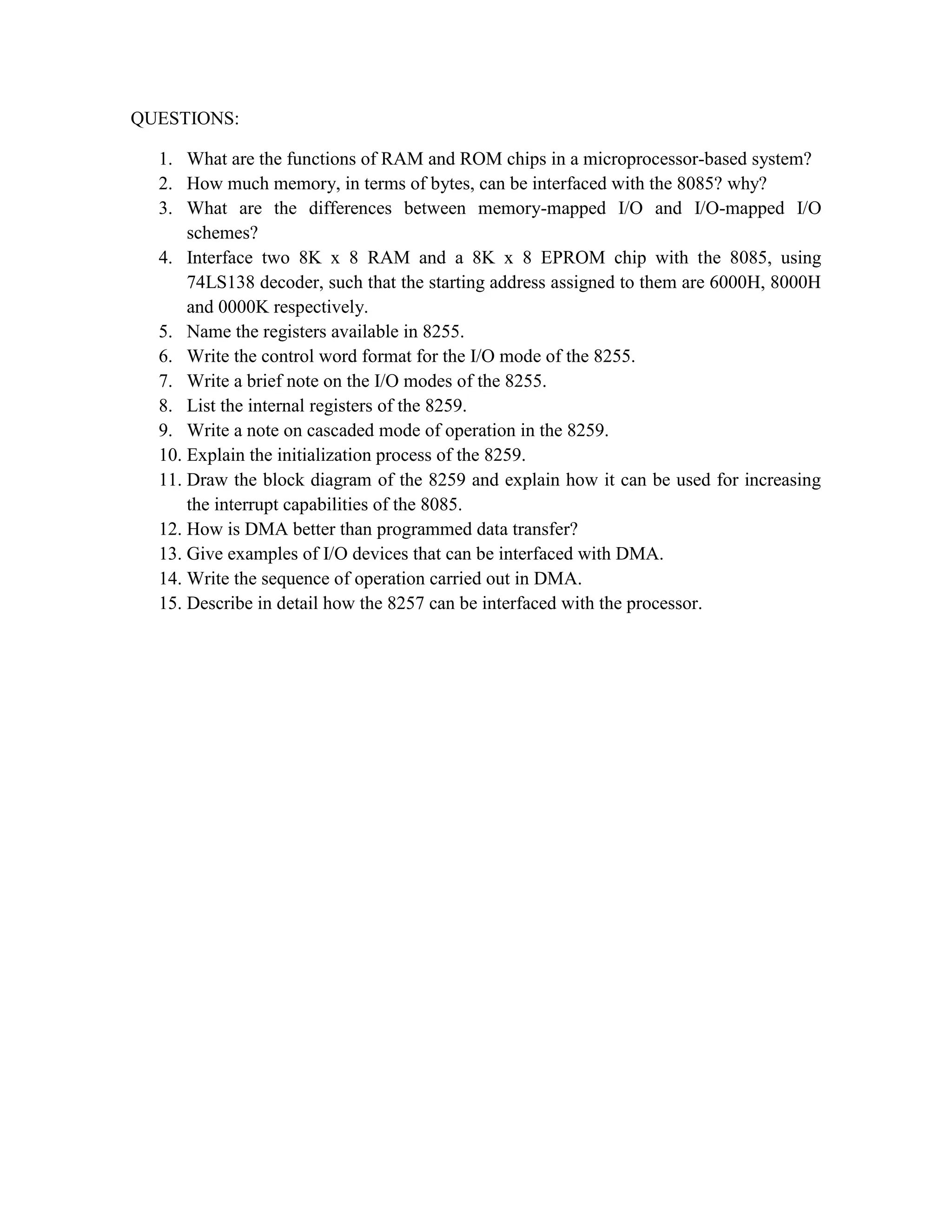QUESTIONS: 1. What are the functions of RAM and ROM chips in a microprocessor-based system? 2. How much memory, in terms of bytes, can be interfaced with the 8085? why? 3. What are the differences between memory-mapped I/O and I/O-mapped I/O schemes? 4. Interface two 8K x 8 RAM and a 8K x 8 EPROM chip with the 8085, using 74LS138 decoder, such that the starting address assigned to them are 6000H, 8000H and 0000K respectively. 5. Name the registers available in 8255. 6. Write the control word format for the I/O mode of the 8255. 7. Write a brief note on the I/O modes of the 8255. 8. List the internal registers of the 8259. 9. Write a note on cascaded mode of operation in the 8259. 10. Explain the initialization process of the 8259. 11. Draw the block diagram of the 8259 and explain how it can be used for increasing the interrupt capabilities of the 8085. 12. How is DMA better than programmed data transfer? 13. Give examples of I/O devices that can be interfaced with DMA. 14. Write the sequence of operation carried out in DMA. 15. Describe in detail how the 8257 can be interfaced with the processor. 