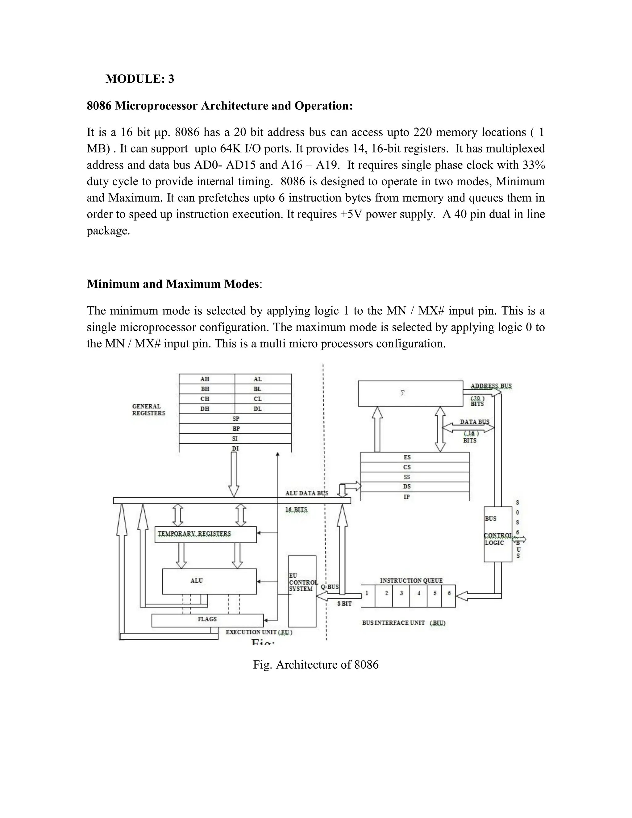 MODULE: 3 8086 Microprocessor Architecture and Operation: It is a 16 bit µp. 8086 has a 20 bit address bus can access upto 220 memory locations ( 1 MB) . It can support upto 64K I/O ports. It provides 14, 16-bit registers. It has multiplexed address and data bus AD0- AD15 and A16 – A19. It requires single phase clock with 33% duty cycle to provide internal timing. 8086 is designed to operate in two modes, Minimum and Maximum. It can prefetches upto 6 instruction bytes from memory and queues them in order to speed up instruction execution. It requires +5V power supply. A 40 pin dual in line package. Minimum and Maximum Modes: The minimum mode is selected by applying logic 1 to the MN / MX# input pin. This is a single microprocessor configuration. The maximum mode is selected by applying logic 0 to the MN / MX# input pin. This is a multi micro processors configuration. Fig. Architecture of 8086 