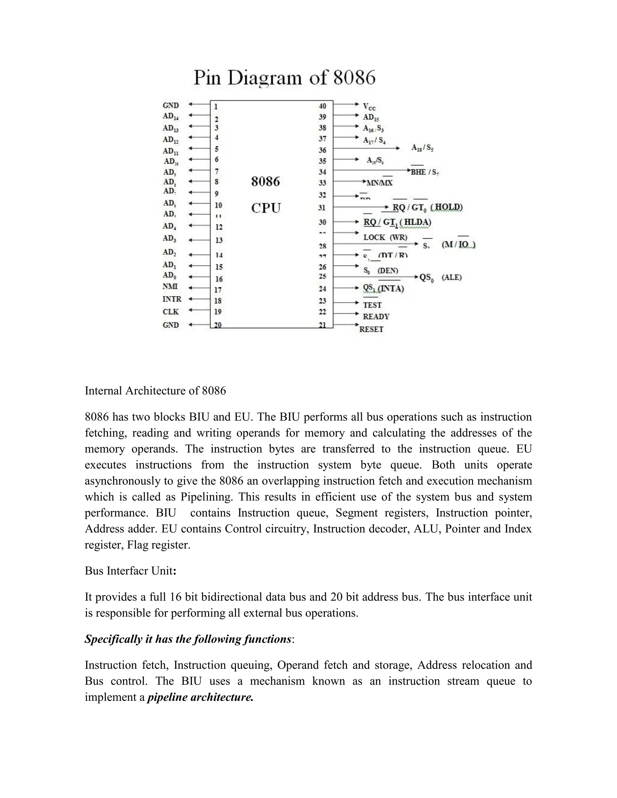 Internal Architecture of 8086 8086 has two blocks BIU and EU. The BIU performs all bus operations such as instruction fetching, reading and writing operands for memory and calculating the addresses of the memory operands. The instruction bytes are transferred to the instruction queue. EU executes instructions from the instruction system byte queue. Both units operate asynchronously to give the 8086 an overlapping instruction fetch and execution mechanism which is called as Pipelining. This results in efficient use of the system bus and system performance. BIU contains Instruction queue, Segment registers, Instruction pointer, Address adder. EU contains Control circuitry, Instruction decoder, ALU, Pointer and Index register, Flag register. Bus Interfacr Unit: It provides a full 16 bit bidirectional data bus and 20 bit address bus. The bus interface unit is responsible for performing all external bus operations. Specifically it has the following functions: Instruction fetch, Instruction queuing, Operand fetch and storage, Address relocation and Bus control. The BIU uses a mechanism known as an instruction stream queue to implement a pipeline architecture. 