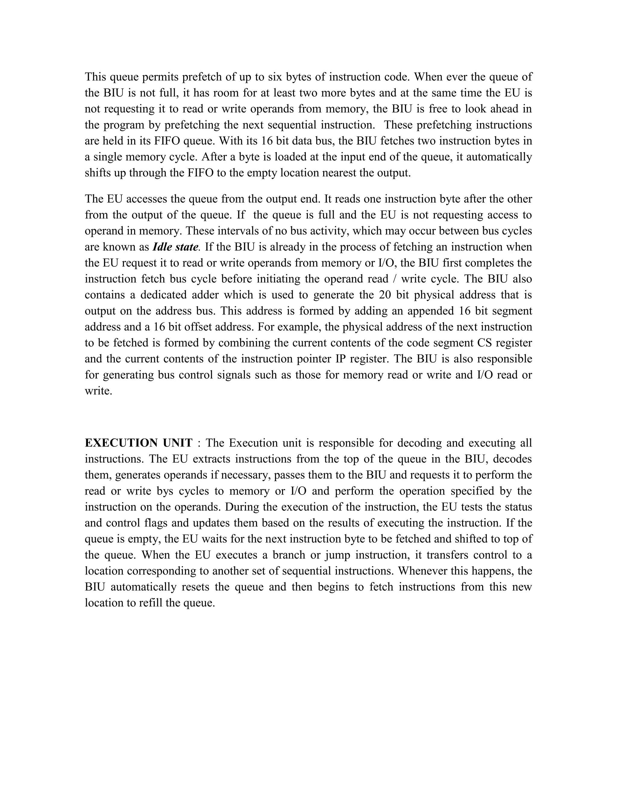 This queue permits prefetch of up to six bytes of instruction code. When ever the queue of the BIU is not full, it has room for at least two more bytes and at the same time the EU is not requesting it to read or write operands from memory, the BIU is free to look ahead in the program by prefetching the next sequential instruction. These prefetching instructions are held in its FIFO queue. With its 16 bit data bus, the BIU fetches two instruction bytes in a single memory cycle. After a byte is loaded at the input end of the queue, it automatically shifts up through the FIFO to the empty location nearest the output. The EU accesses the queue from the output end. It reads one instruction byte after the other from the output of the queue. If the queue is full and the EU is not requesting access to operand in memory. These intervals of no bus activity, which may occur between bus cycles are known as Idle state. If the BIU is already in the process of fetching an instruction when the EU request it to read or write operands from memory or I/O, the BIU first completes the instruction fetch bus cycle before initiating the operand read / write cycle. The BIU also contains a dedicated adder which is used to generate the 20 bit physical address that is output on the address bus. This address is formed by adding an appended 16 bit segment address and a 16 bit offset address. For example, the physical address of the next instruction to be fetched is formed by combining the current contents of the code segment CS register and the current contents of the instruction pointer IP register. The BIU is also responsible for generating bus control signals such as those for memory read or write and I/O read or write. EXECUTION UNIT : The Execution unit is responsible for decoding and executing all instructions. The EU extracts instructions from the top of the queue in the BIU, decodes them, generates operands if necessary, passes them to the BIU and requests it to perform the read or write bys cycles to memory or I/O and perform the operation specified by the instruction on the operands. During the execution of the instruction, the EU tests the status and control flags and updates them based on the results of executing the instruction. If the queue is empty, the EU waits for the next instruction byte to be fetched and shifted to top of the queue. When the EU executes a branch or jump instruction, it transfers control to a location corresponding to another set of sequential instructions. Whenever this happens, the BIU automatically resets the queue and then begins to fetch instructions from this new location to refill the queue. 