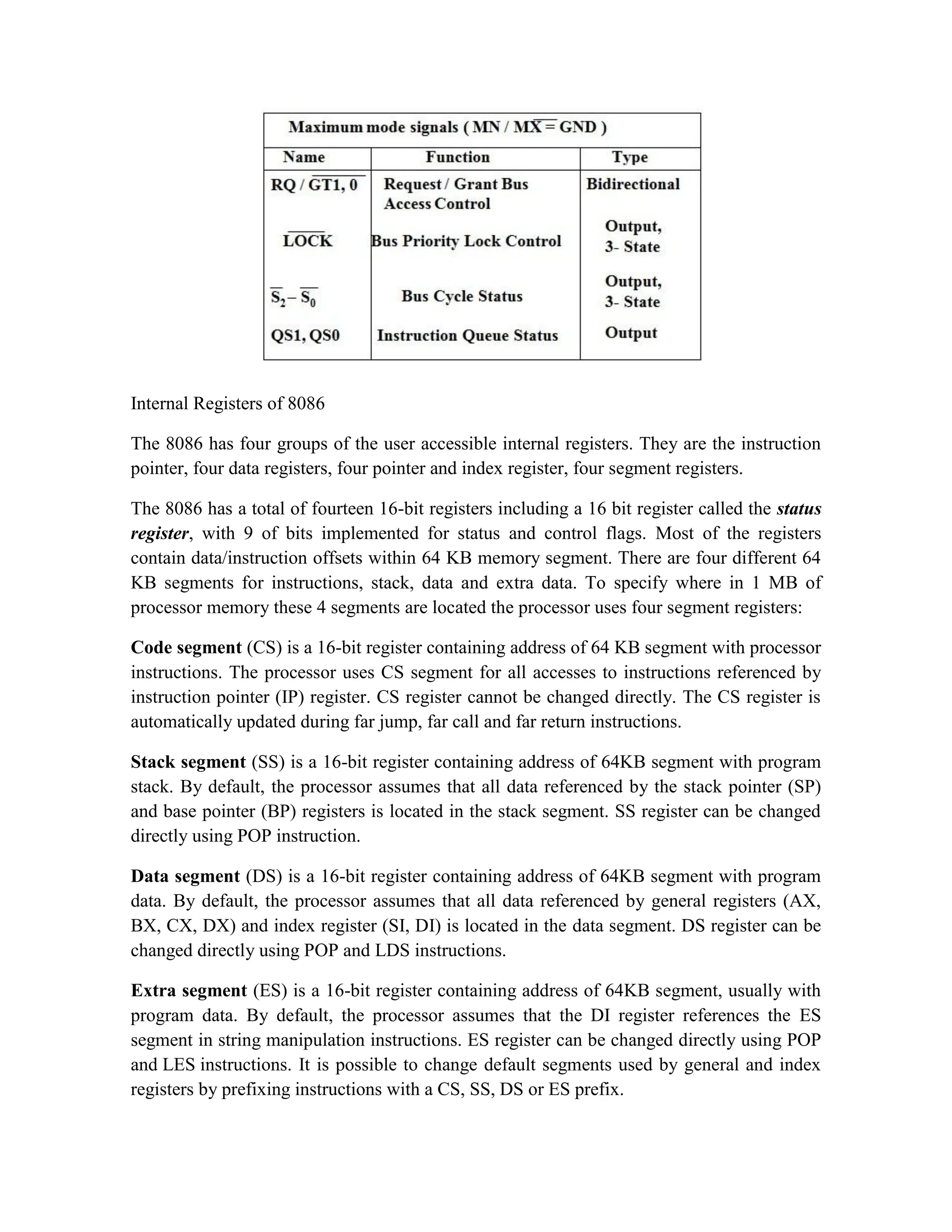 Internal Registers of 8086 The 8086 has four groups of the user accessible internal registers. They are the instruction pointer, four data registers, four pointer and index register, four segment registers. The 8086 has a total of fourteen 16-bit registers including a 16 bit register called the status register, with 9 of bits implemented for status and control flags. Most of the registers contain data/instruction offsets within 64 KB memory segment. There are four different 64 KB segments for instructions, stack, data and extra data. To specify where in 1 MB of processor memory these 4 segments are located the processor uses four segment registers: Code segment (CS) is a 16-bit register containing address of 64 KB segment with processor instructions. The processor uses CS segment for all accesses to instructions referenced by instruction pointer (IP) register. CS register cannot be changed directly. The CS register is automatically updated during far jump, far call and far return instructions. Stack segment (SS) is a 16-bit register containing address of 64KB segment with program stack. By default, the processor assumes that all data referenced by the stack pointer (SP) and base pointer (BP) registers is located in the stack segment. SS register can be changed directly using POP instruction. Data segment (DS) is a 16-bit register containing address of 64KB segment with program data. By default, the processor assumes that all data referenced by general registers (AX, BX, CX, DX) and index register (SI, DI) is located in the data segment. DS register can be changed directly using POP and LDS instructions. Extra segment (ES) is a 16-bit register containing address of 64KB segment, usually with program data. By default, the processor assumes that the DI register references the ES segment in string manipulation instructions. ES register can be changed directly using POP and LES instructions. It is possible to change default segments used by general and index registers by prefixing instructions with a CS, SS, DS or ES prefix. 