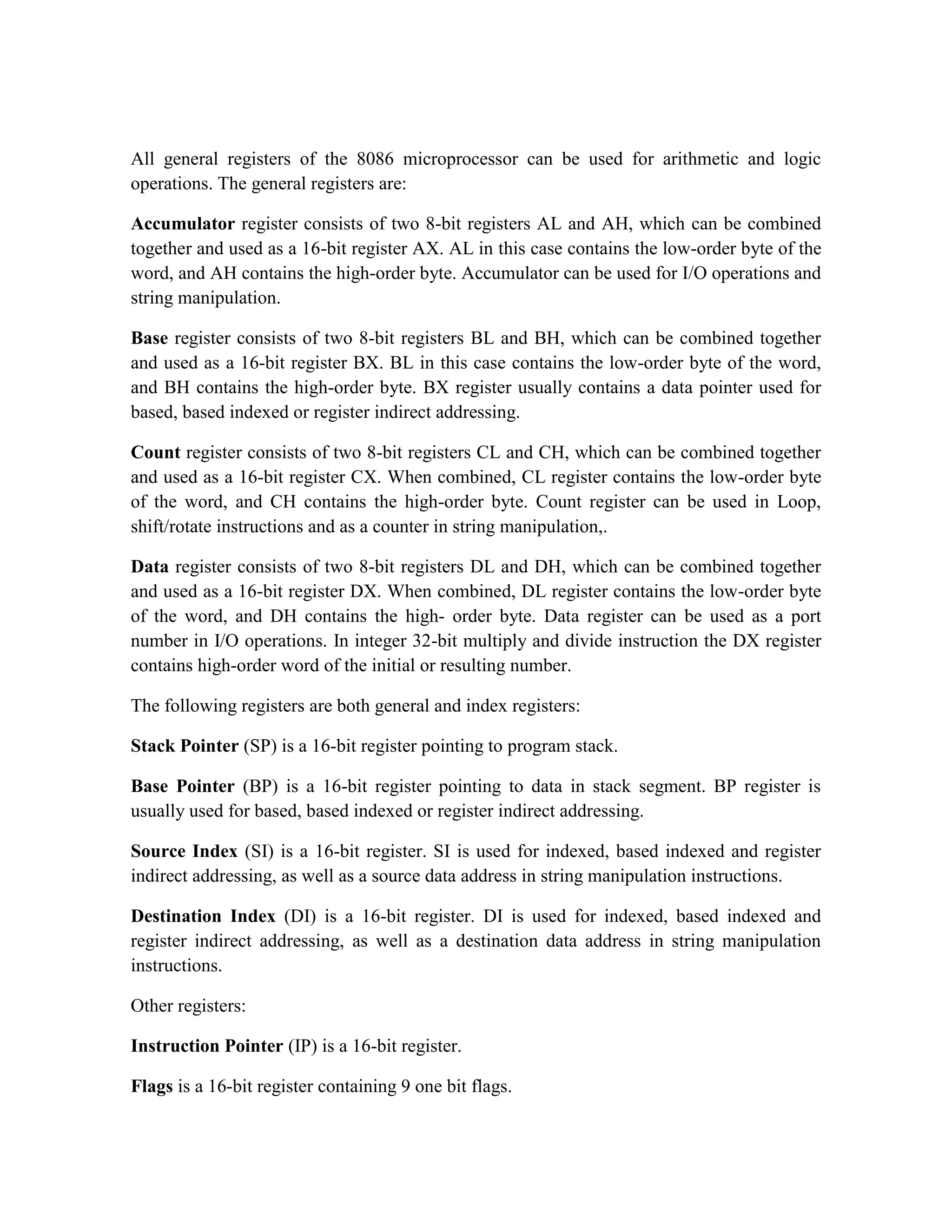 All general registers of the 8086 microprocessor can be used for arithmetic and logic operations. The general registers are: Accumulator register consists of two 8-bit registers AL and AH, which can be combined together and used as a 16-bit register AX. AL in this case contains the low-order byte of the word, and AH contains the high-order byte. Accumulator can be used for I/O operations and string manipulation. Base register consists of two 8-bit registers BL and BH, which can be combined together and used as a 16-bit register BX. BL in this case contains the low-order byte of the word, and BH contains the high-order byte. BX register usually contains a data pointer used for based, based indexed or register indirect addressing. Count register consists of two 8-bit registers CL and CH, which can be combined together and used as a 16-bit register CX. When combined, CL register contains the low-order byte of the word, and CH contains the high-order byte. Count register can be used in Loop, shift/rotate instructions and as a counter in string manipulation,. Data register consists of two 8-bit registers DL and DH, which can be combined together and used as a 16-bit register DX. When combined, DL register contains the low-order byte of the word, and DH contains the high- order byte. Data register can be used as a port number in I/O operations. In integer 32-bit multiply and divide instruction the DX register contains high-order word of the initial or resulting number. The following registers are both general and index registers: Stack Pointer (SP) is a 16-bit register pointing to program stack. Base Pointer (BP) is a 16-bit register pointing to data in stack segment. BP register is usually used for based, based indexed or register indirect addressing. Source Index (SI) is a 16-bit register. SI is used for indexed, based indexed and register indirect addressing, as well as a source data address in string manipulation instructions. Destination Index (DI) is a 16-bit register. DI is used for indexed, based indexed and register indirect addressing, as well as a destination data address in string manipulation instructions. Other registers: Instruction Pointer (IP) is a 16-bit register. Flags is a 16-bit register containing 9 one bit flags. 