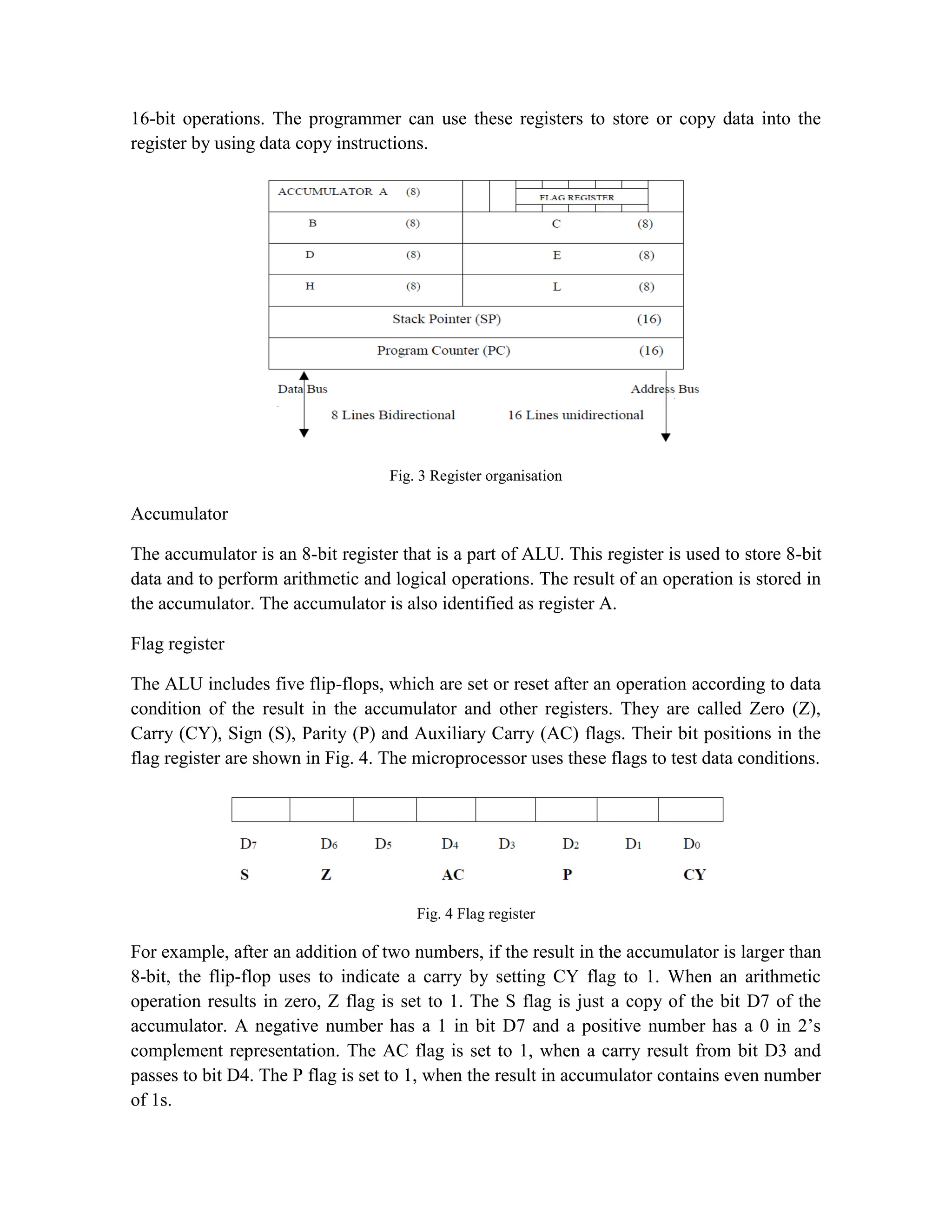 16-bit operations. The programmer can use these registers to store or copy data into the register by using data copy instructions. Fig. 3 Register organisation Accumulator The accumulator is an 8-bit register that is a part of ALU. This register is used to store 8-bit data and to perform arithmetic and logical operations. The result of an operation is stored in the accumulator. The accumulator is also identified as register A. Flag register The ALU includes five flip-flops, which are set or reset after an operation according to data condition of the result in the accumulator and other registers. They are called Zero (Z), Carry (CY), Sign (S), Parity (P) and Auxiliary Carry (AC) flags. Their bit positions in the flag register are shown in Fig. 4. The microprocessor uses these flags to test data conditions. Fig. 4 Flag register For example, after an addition of two numbers, if the result in the accumulator is larger than 8-bit, the flip-flop uses to indicate a carry by setting CY flag to 1. When an arithmetic operation results in zero, Z flag is set to 1. The S flag is just a copy of the bit D7 of the accumulator. A negative number has a 1 in bit D7 and a positive number has a 0 in 2’s complement representation. The AC flag is set to 1, when a carry result from bit D3 and passes to bit D4. The P flag is set to 1, when the result in accumulator contains even number of 1s. 