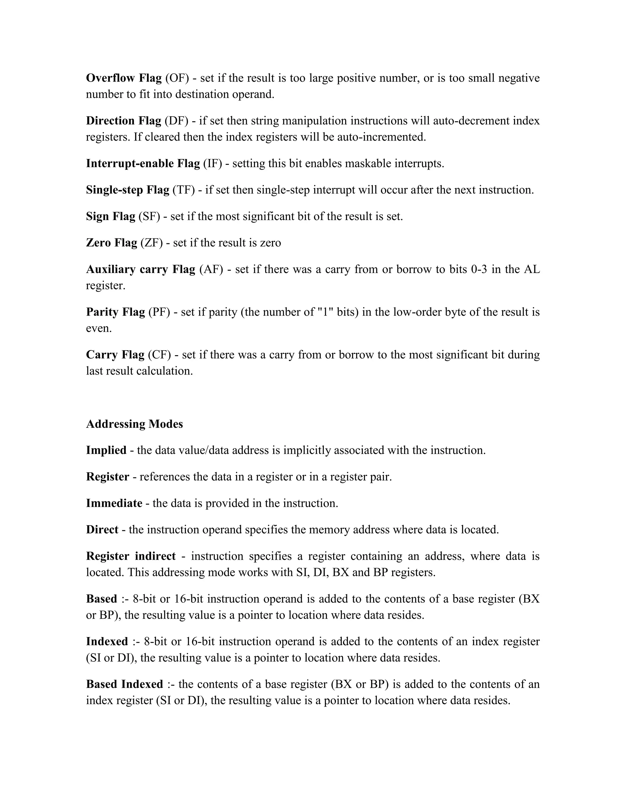 Overflow Flag (OF) - set if the result is too large positive number, or is too small negative number to fit into destination operand. Direction Flag (DF) - if set then string manipulation instructions will auto-decrement index registers. If cleared then the index registers will be auto-incremented. Interrupt-enable Flag (IF) - setting this bit enables maskable interrupts. Single-step Flag (TF) - if set then single-step interrupt will occur after the next instruction. Sign Flag (SF) - set if the most significant bit of the result is set. Zero Flag (ZF) - set if the result is zero Auxiliary carry Flag (AF) - set if there was a carry from or borrow to bits 0-3 in the AL register. Parity Flag (PF) - set if parity (the number of "1" bits) in the low-order byte of the result is even. Carry Flag (CF) - set if there was a carry from or borrow to the most significant bit during last result calculation. Addressing Modes Implied - the data value/data address is implicitly associated with the instruction. Register - references the data in a register or in a register pair. Immediate - the data is provided in the instruction. Direct - the instruction operand specifies the memory address where data is located. Register indirect - instruction specifies a register containing an address, where data is located. This addressing mode works with SI, DI, BX and BP registers. Based :- 8-bit or 16-bit instruction operand is added to the contents of a base register (BX or BP), the resulting value is a pointer to location where data resides. Indexed :- 8-bit or 16-bit instruction operand is added to the contents of an index register (SI or DI), the resulting value is a pointer to location where data resides. Based Indexed :- the contents of a base register (BX or BP) is added to the contents of an index register (SI or DI), the resulting value is a pointer to location where data resides. 
