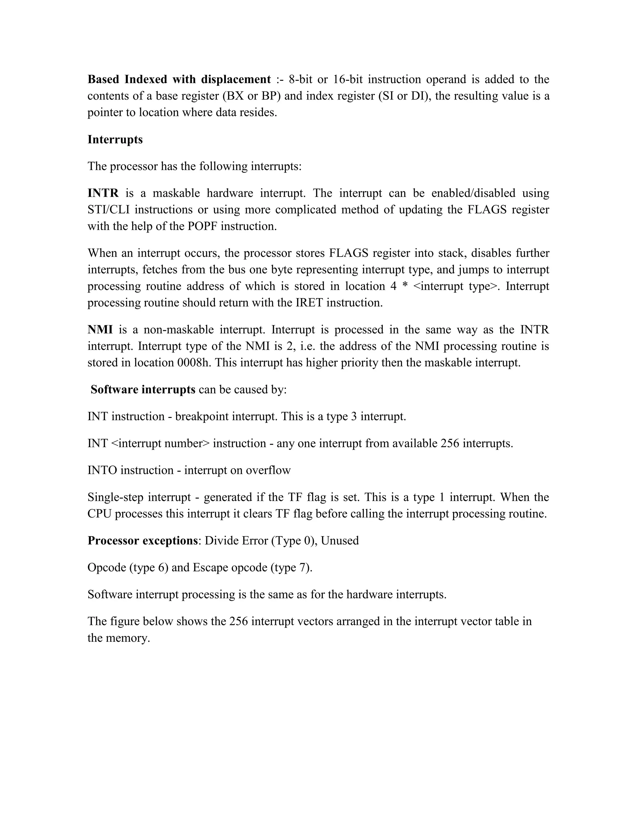 Based Indexed with displacement :- 8-bit or 16-bit instruction operand is added to the contents of a base register (BX or BP) and index register (SI or DI), the resulting value is a pointer to location where data resides. Interrupts The processor has the following interrupts: INTR is a maskable hardware interrupt. The interrupt can be enabled/disabled using STI/CLI instructions or using more complicated method of updating the FLAGS register with the help of the POPF instruction. When an interrupt occurs, the processor stores FLAGS register into stack, disables further interrupts, fetches from the bus one byte representing interrupt type, and jumps to interrupt processing routine address of which is stored in location 4 * <interrupt type>. Interrupt processing routine should return with the IRET instruction. NMI is a non-maskable interrupt. Interrupt is processed in the same way as the INTR interrupt. Interrupt type of the NMI is 2, i.e. the address of the NMI processing routine is stored in location 0008h. This interrupt has higher priority then the maskable interrupt. Software interrupts can be caused by: INT instruction - breakpoint interrupt. This is a type 3 interrupt. INT <interrupt number> instruction - any one interrupt from available 256 interrupts. INTO instruction - interrupt on overflow Single-step interrupt - generated if the TF flag is set. This is a type 1 interrupt. When the CPU processes this interrupt it clears TF flag before calling the interrupt processing routine. Processor exceptions: Divide Error (Type 0), Unused Opcode (type 6) and Escape opcode (type 7). Software interrupt processing is the same as for the hardware interrupts. The figure below shows the 256 interrupt vectors arranged in the interrupt vector table in the memory. 