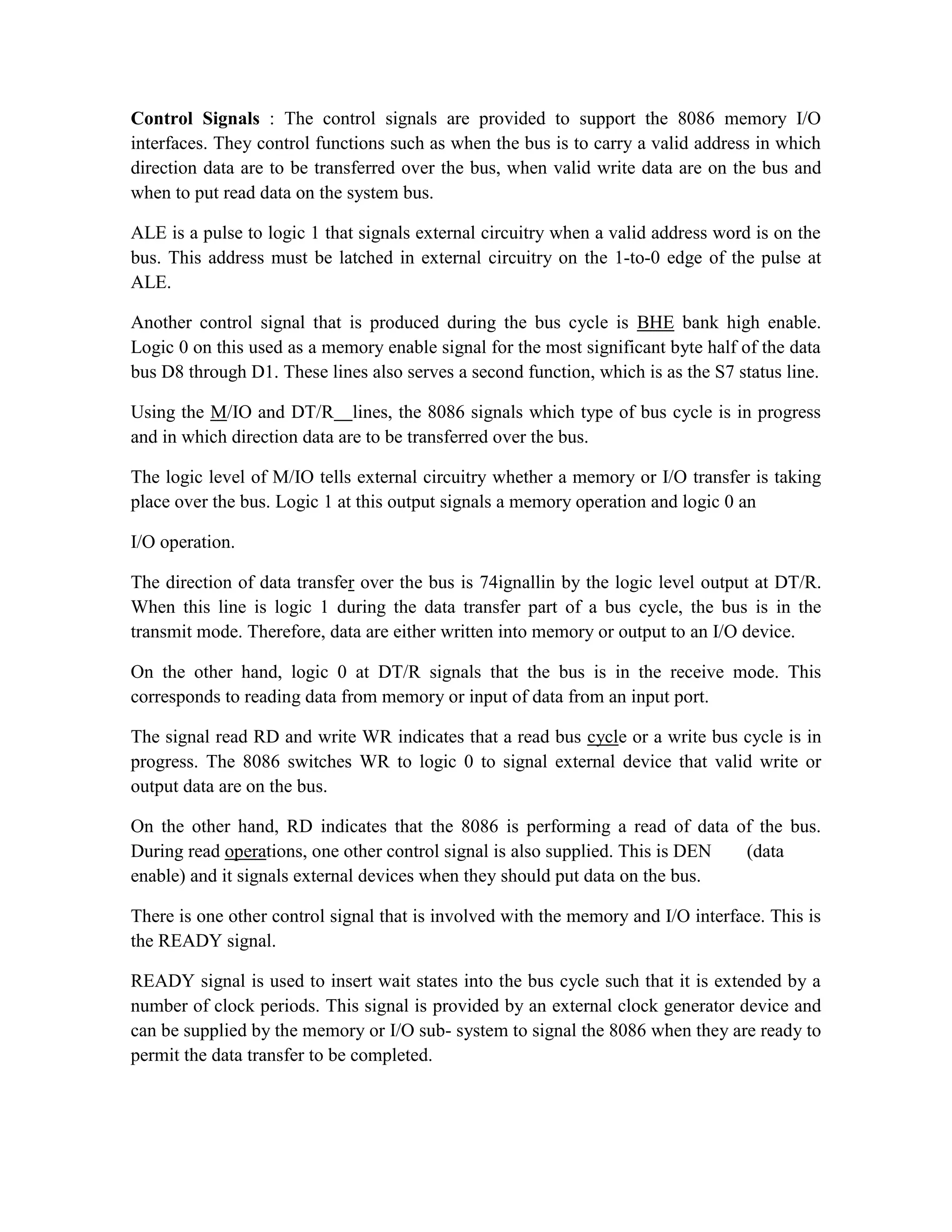 Control Signals : The control signals are provided to support the 8086 memory I/O interfaces. They control functions such as when the bus is to carry a valid address in which direction data are to be transferred over the bus, when valid write data are on the bus and when to put read data on the system bus. ALE is a pulse to logic 1 that signals external circuitry when a valid address word is on the bus. This address must be latched in external circuitry on the 1-to-0 edge of the pulse at ALE. Another control signal that is produced during the bus cycle is BHE bank high enable. Logic 0 on this used as a memory enable signal for the most significant byte half of the data bus D8 through D1. These lines also serves a second function, which is as the S7 status line. Using the M/IO and DT/R lines, the 8086 signals which type of bus cycle is in progress and in which direction data are to be transferred over the bus. The logic level of M/IO tells external circuitry whether a memory or I/O transfer is taking place over the bus. Logic 1 at this output signals a memory operation and logic 0 an I/O operation. The direction of data transfer over the bus is 74ignallin by the logic level output at DT/R. When this line is logic 1 during the data transfer part of a bus cycle, the bus is in the transmit mode. Therefore, data are either written into memory or output to an I/O device. On the other hand, logic 0 at DT/R signals that the bus is in the receive mode. This corresponds to reading data from memory or input of data from an input port. The signal read RD and write WR indicates that a read bus cycle or a write bus cycle is in progress. The 8086 switches WR to logic 0 to signal external device that valid write or output data are on the bus. On the other hand, RD indicates that the 8086 is performing a read of data of the bus. During read operations, one other control signal is also supplied. This is DEN (data enable) and it signals external devices when they should put data on the bus. There is one other control signal that is involved with the memory and I/O interface. This is the READY signal. READY signal is used to insert wait states into the bus cycle such that it is extended by a number of clock periods. This signal is provided by an external clock generator device and can be supplied by the memory or I/O sub- system to signal the 8086 when they are ready to permit the data transfer to be completed. 