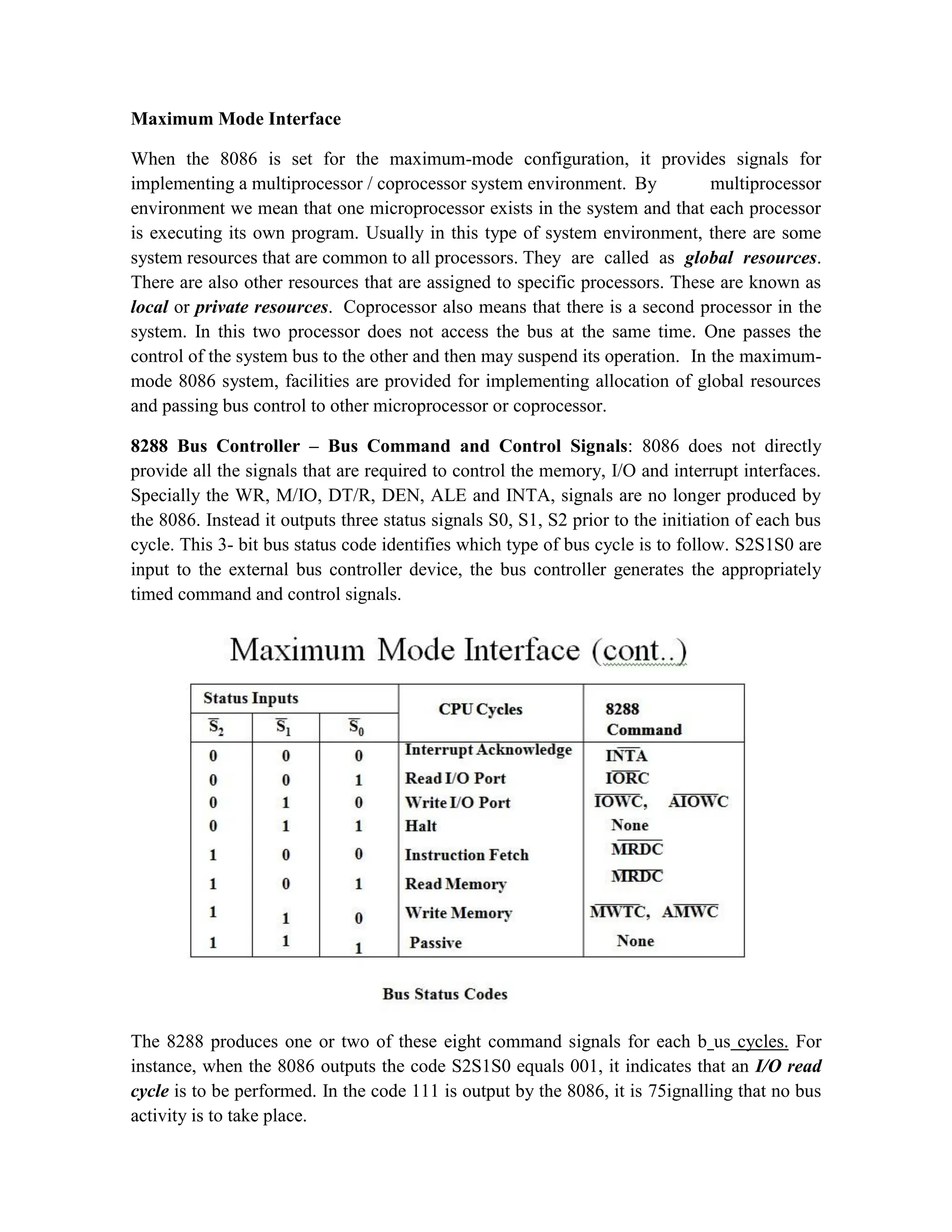 Maximum Mode Interface When the 8086 is set for the maximum-mode configuration, it provides signals for implementing a multiprocessor / coprocessor system environment. By multiprocessor environment we mean that one microprocessor exists in the system and that each processor is executing its own program. Usually in this type of system environment, there are some system resources that are common to all processors. They are called as global resources. There are also other resources that are assigned to specific processors. These are known as local or private resources. Coprocessor also means that there is a second processor in the system. In this two processor does not access the bus at the same time. One passes the control of the system bus to the other and then may suspend its operation. In the maximum- mode 8086 system, facilities are provided for implementing allocation of global resources and passing bus control to other microprocessor or coprocessor. 8288 Bus Controller – Bus Command and Control Signals: 8086 does not directly provide all the signals that are required to control the memory, I/O and interrupt interfaces. Specially the WR, M/IO, DT/R, DEN, ALE and INTA, signals are no longer produced by the 8086. Instead it outputs three status signals S0, S1, S2 prior to the initiation of each bus cycle. This 3- bit bus status code identifies which type of bus cycle is to follow. S2S1S0 are input to the external bus controller device, the bus controller generates the appropriately timed command and control signals. The 8288 produces one or two of these eight command signals for each b us cycles. For instance, when the 8086 outputs the code S2S1S0 equals 001, it indicates that an I/O read cycle is to be performed. In the code 111 is output by the 8086, it is 75ignalling that no bus activity is to take place. 