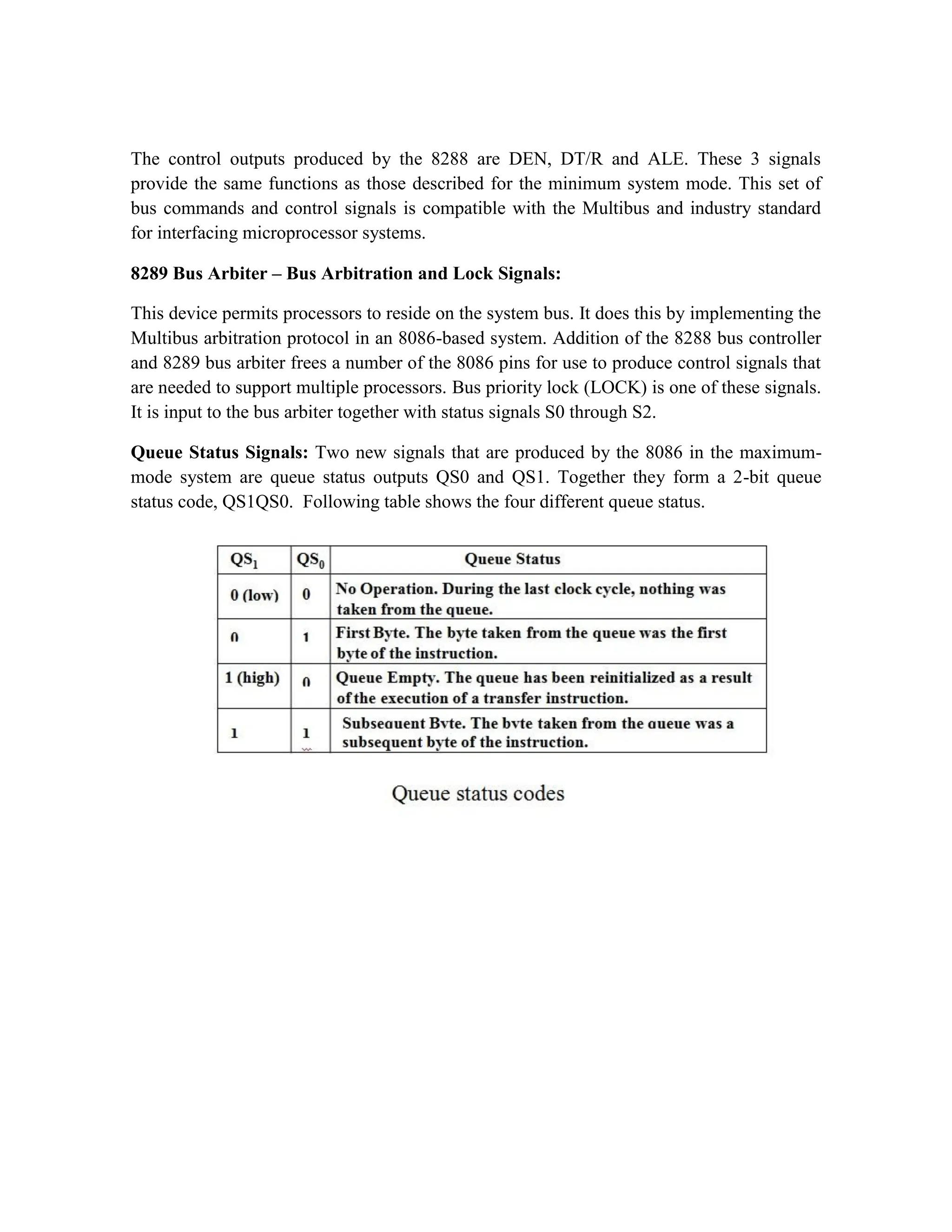 The control outputs produced by the 8288 are DEN, DT/R and ALE. These 3 signals provide the same functions as those described for the minimum system mode. This set of bus commands and control signals is compatible with the Multibus and industry standard for interfacing microprocessor systems. 8289 Bus Arbiter – Bus Arbitration and Lock Signals: This device permits processors to reside on the system bus. It does this by implementing the Multibus arbitration protocol in an 8086-based system. Addition of the 8288 bus controller and 8289 bus arbiter frees a number of the 8086 pins for use to produce control signals that are needed to support multiple processors. Bus priority lock (LOCK) is one of these signals. It is input to the bus arbiter together with status signals S0 through S2. Queue Status Signals: Two new signals that are produced by the 8086 in the maximum- mode system are queue status outputs QS0 and QS1. Together they form a 2-bit queue status code, QS1QS0. Following table shows the four different queue status. 