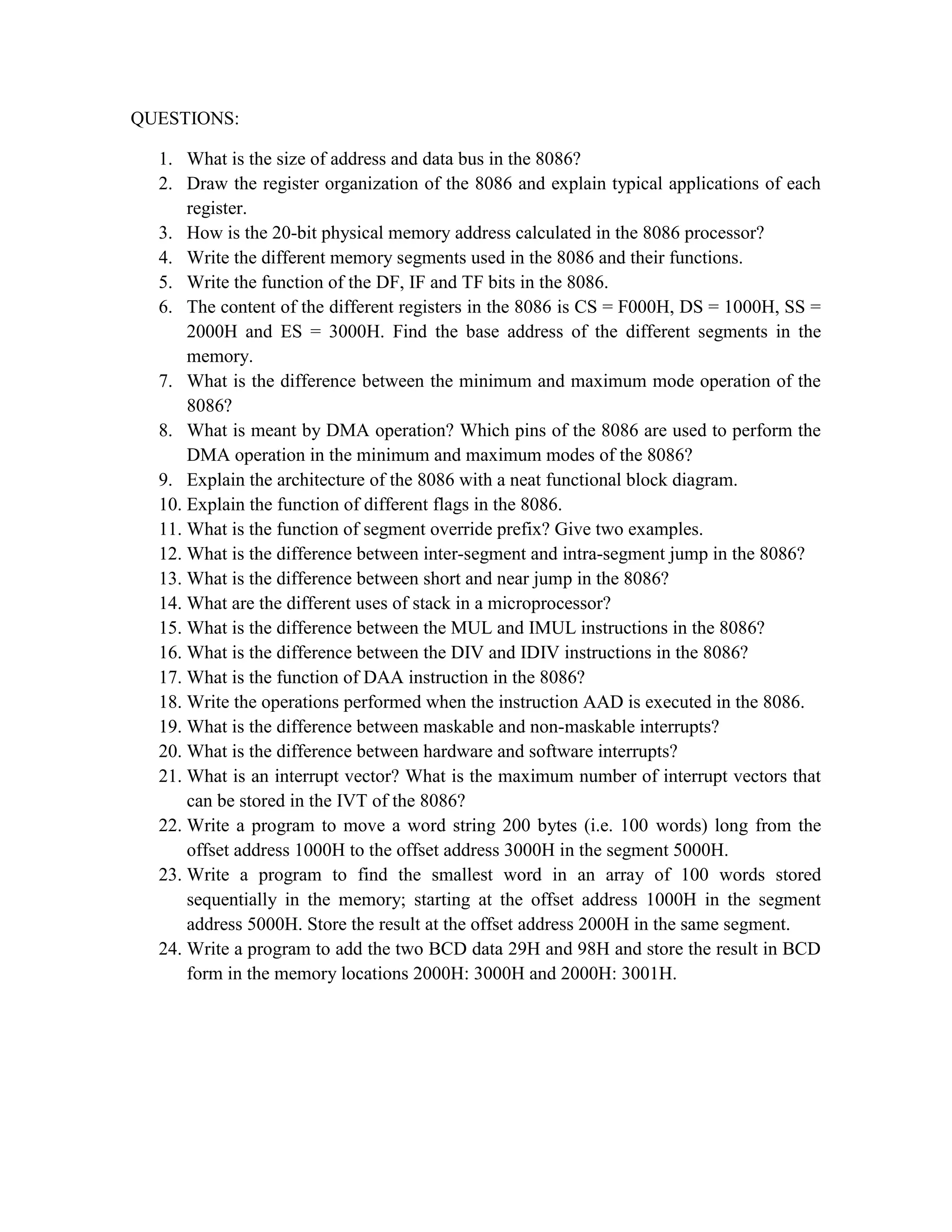 QUESTIONS: 1. What is the size of address and data bus in the 8086? 2. Draw the register organization of the 8086 and explain typical applications of each register. 3. How is the 20-bit physical memory address calculated in the 8086 processor? 4. Write the different memory segments used in the 8086 and their functions. 5. Write the function of the DF, IF and TF bits in the 8086. 6. The content of the different registers in the 8086 is CS = F000H, DS = 1000H, SS = 2000H and ES = 3000H. Find the base address of the different segments in the memory. 7. What is the difference between the minimum and maximum mode operation of the 8086? 8. What is meant by DMA operation? Which pins of the 8086 are used to perform the DMA operation in the minimum and maximum modes of the 8086? 9. Explain the architecture of the 8086 with a neat functional block diagram. 10. Explain the function of different flags in the 8086. 11. What is the function of segment override prefix? Give two examples. 12. What is the difference between inter-segment and intra-segment jump in the 8086? 13. What is the difference between short and near jump in the 8086? 14. What are the different uses of stack in a microprocessor? 15. What is the difference between the MUL and IMUL instructions in the 8086? 16. What is the difference between the DIV and IDIV instructions in the 8086? 17. What is the function of DAA instruction in the 8086? 18. Write the operations performed when the instruction AAD is executed in the 8086. 19. What is the difference between maskable and non-maskable interrupts? 20. What is the difference between hardware and software interrupts? 21. What is an interrupt vector? What is the maximum number of interrupt vectors that can be stored in the IVT of the 8086? 22. Write a program to move a word string 200 bytes (i.e. 100 words) long from the offset address 1000H to the offset address 3000H in the segment 5000H. 23. Write a program to find the smallest word in an array of 100 words stored sequentially in the memory; starting at the offset address 1000H in the segment address 5000H. Store the result at the offset address 2000H in the same segment. 24. Write a program to add the two BCD data 29H and 98H and store the result in BCD form in the memory locations 2000H: 3000H and 2000H: 3001H. 