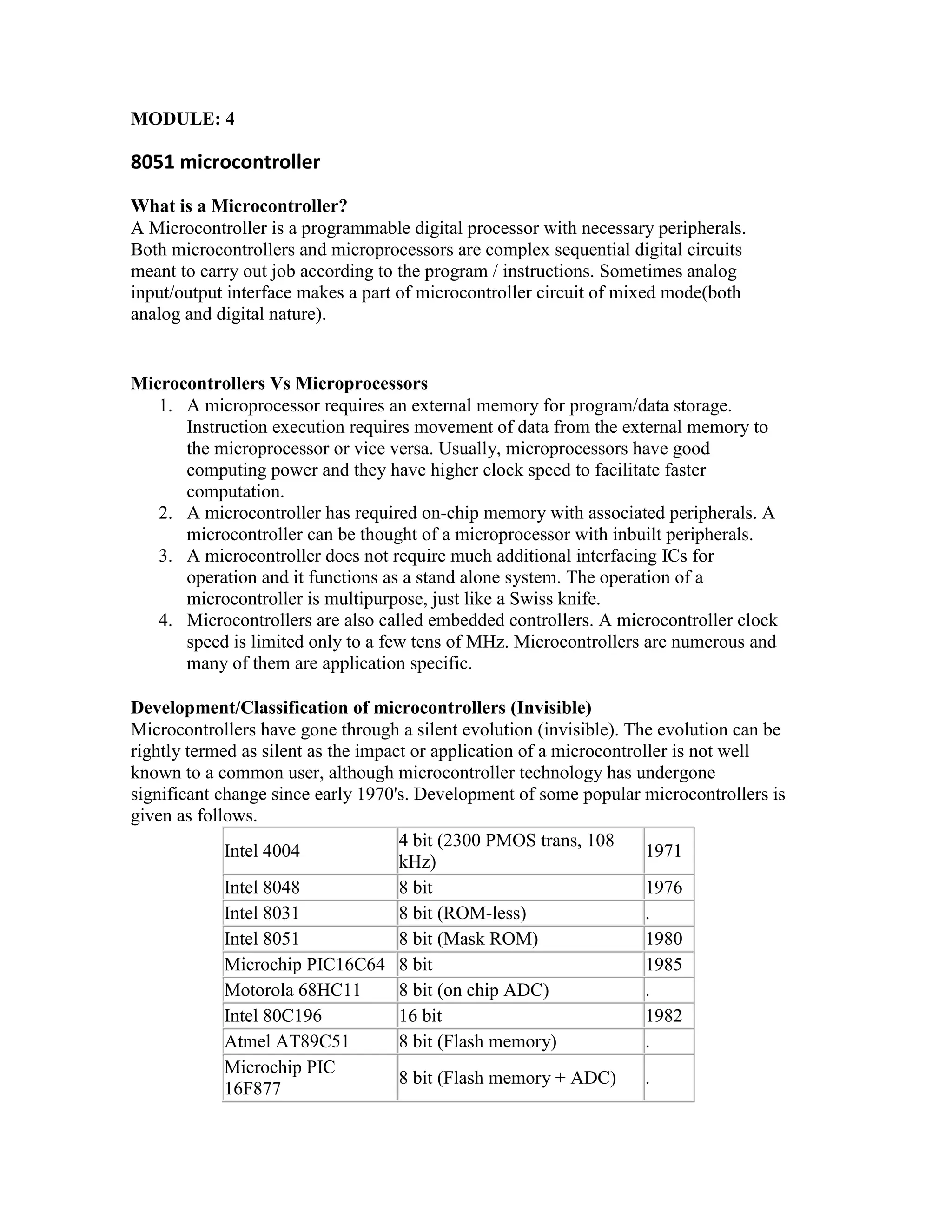 MODULE: 4 8051 microcontroller What is a Microcontroller? A Microcontroller is a programmable digital processor with necessary peripherals. Both microcontrollers and microprocessors are complex sequential digital circuits meant to carry out job according to the program / instructions. Sometimes analog input/output interface makes a part of microcontroller circuit of mixed mode(both analog and digital nature). Microcontrollers Vs Microprocessors 1. A microprocessor requires an external memory for program/data storage. Instruction execution requires movement of data from the external memory to the microprocessor or vice versa. Usually, microprocessors have good computing power and they have higher clock speed to facilitate faster computation. 2. A microcontroller has required on-chip memory with associated peripherals. A microcontroller can be thought of a microprocessor with inbuilt peripherals. 3. A microcontroller does not require much additional interfacing ICs for operation and it functions as a stand alone system. The operation of a microcontroller is multipurpose, just like a Swiss knife. 4. Microcontrollers are also called embedded controllers. A microcontroller clock speed is limited only to a few tens of MHz. Microcontrollers are numerous and many of them are application specific. Development/Classification of microcontrollers (Invisible) Microcontrollers have gone through a silent evolution (invisible). The evolution can be rightly termed as silent as the impact or application of a microcontroller is not well known to a common user, although microcontroller technology has undergone significant change since early 1970's. Development of some popular microcontrollers is given as follows. Intel 4004 4 bit (2300 PMOS trans, 108 kHz) 1971 Intel 8048 8 bit 1976 Intel 8031 8 bit (ROM-less) . Intel 8051 8 bit (Mask ROM) 1980 Microchip PIC16C64 8 bit 1985 Motorola 68HC11 8 bit (on chip ADC) . Intel 80C196 16 bit 1982 Atmel AT89C51 8 bit (Flash memory) . Microchip PIC 16F877 8 bit (Flash memory + ADC) . 