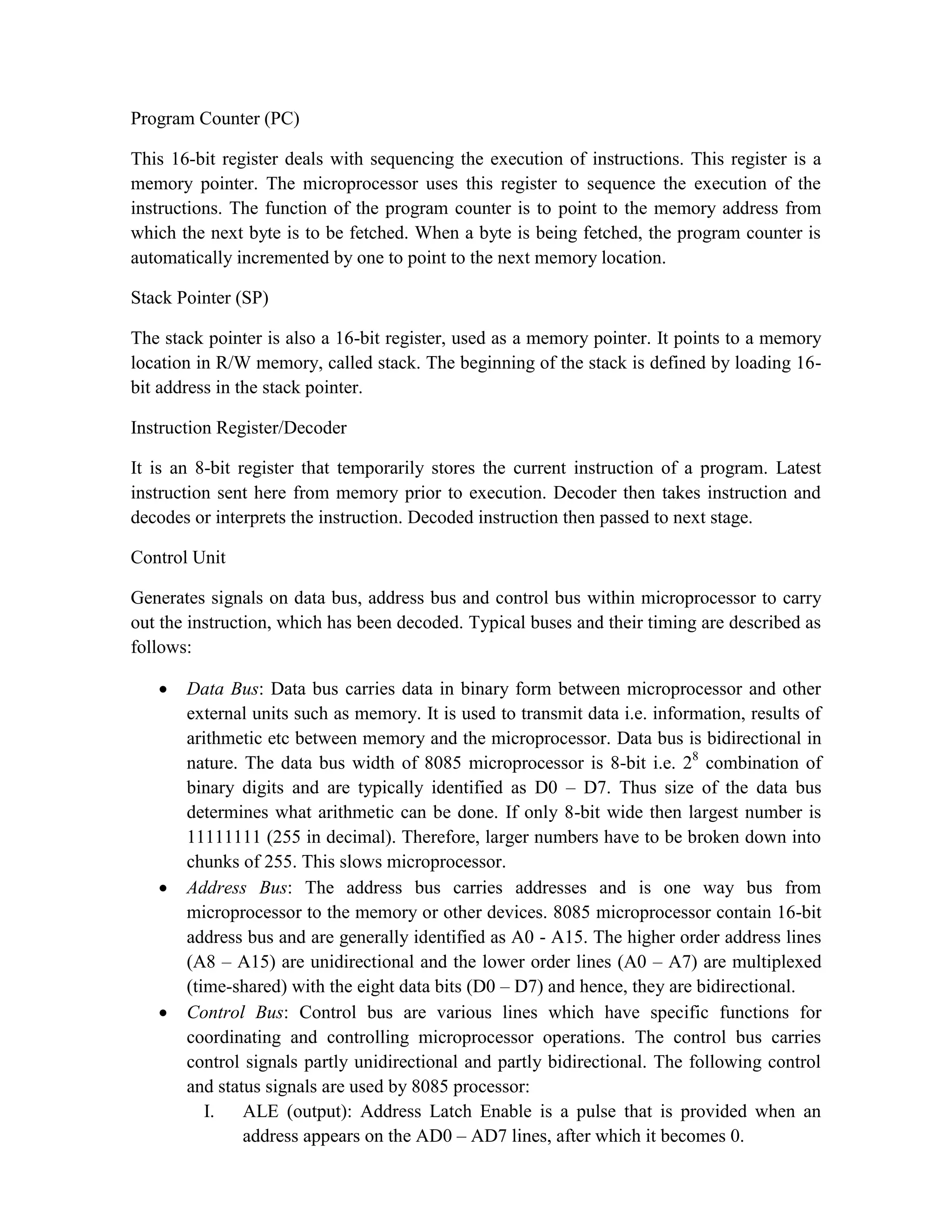 Program Counter (PC) This 16-bit register deals with sequencing the execution of instructions. This register is a memory pointer. The microprocessor uses this register to sequence the execution of the instructions. The function of the program counter is to point to the memory address from which the next byte is to be fetched. When a byte is being fetched, the program counter is automatically incremented by one to point to the next memory location. Stack Pointer (SP) The stack pointer is also a 16-bit register, used as a memory pointer. It points to a memory location in R/W memory, called stack. The beginning of the stack is defined by loading 16- bit address in the stack pointer. Instruction Register/Decoder It is an 8-bit register that temporarily stores the current instruction of a program. Latest instruction sent here from memory prior to execution. Decoder then takes instruction and decodes or interprets the instruction. Decoded instruction then passed to next stage. Control Unit Generates signals on data bus, address bus and control bus within microprocessor to carry out the instruction, which has been decoded. Typical buses and their timing are described as follows:  Data Bus: Data bus carries data in binary form between microprocessor and other external units such as memory. It is used to transmit data i.e. information, results of arithmetic etc between memory and the microprocessor. Data bus is bidirectional in nature. The data bus width of 8085 microprocessor is 8-bit i.e. 28 combination of binary digits and are typically identified as D0 – D7. Thus size of the data bus determines what arithmetic can be done. If only 8-bit wide then largest number is 11111111 (255 in decimal). Therefore, larger numbers have to be broken down into chunks of 255. This slows microprocessor.  Address Bus: The address bus carries addresses and is one way bus from microprocessor to the memory or other devices. 8085 microprocessor contain 16-bit address bus and are generally identified as A0 - A15. The higher order address lines (A8 – A15) are unidirectional and the lower order lines (A0 – A7) are multiplexed (time-shared) with the eight data bits (D0 – D7) and hence, they are bidirectional.  Control Bus: Control bus are various lines which have specific functions for coordinating and controlling microprocessor operations. The control bus carries control signals partly unidirectional and partly bidirectional. The following control and status signals are used by 8085 processor: I. ALE (output): Address Latch Enable is a pulse that is provided when an address appears on the AD0 – AD7 lines, after which it becomes 0. 