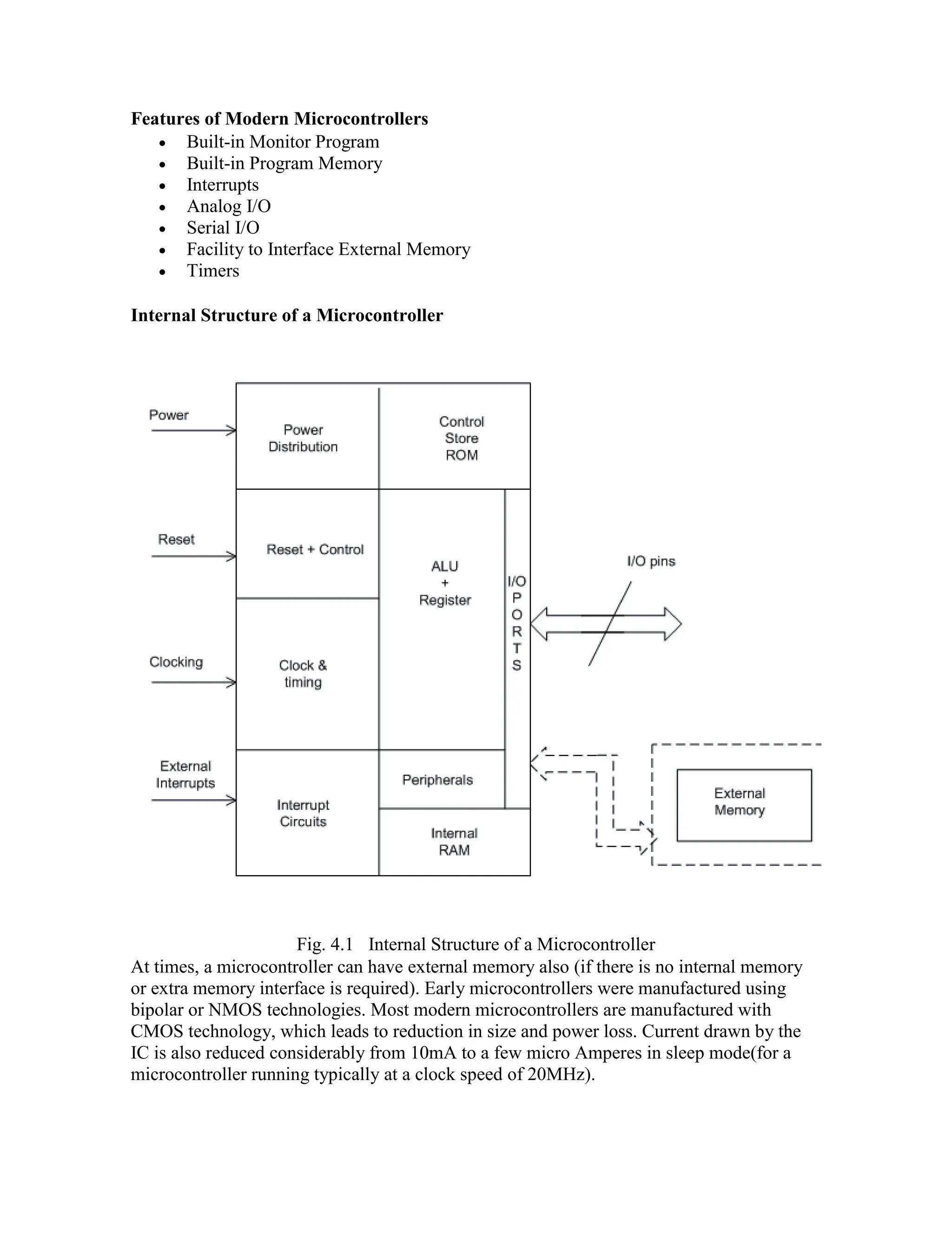 Features of Modern Microcontrollers  Built-in Monitor Program  Built-in Program Memory  Interrupts  Analog I/O  Serial I/O  Facility to Interface External Memory  Timers Internal Structure of a Microcontroller Fig. 4.1 Internal Structure of a Microcontroller At times, a microcontroller can have external memory also (if there is no internal memory or extra memory interface is required). Early microcontrollers were manufactured using bipolar or NMOS technologies. Most modern microcontrollers are manufactured with CMOS technology, which leads to reduction in size and power loss. Current drawn by the IC is also reduced considerably from 10mA to a few micro Amperes in sleep mode(for a microcontroller running typically at a clock speed of 20MHz). 