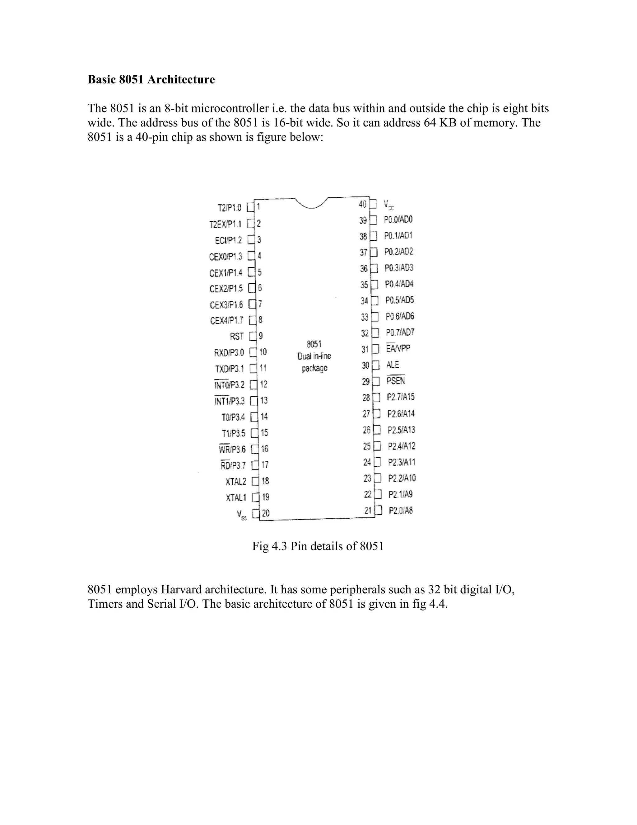 Basic 8051 Architecture The 8051 is an 8-bit microcontroller i.e. the data bus within and outside the chip is eight bits wide. The address bus of the 8051 is 16-bit wide. So it can address 64 KB of memory. The 8051 is a 40-pin chip as shown is figure below: Fig 4.3 Pin details of 8051 8051 employs Harvard architecture. It has some peripherals such as 32 bit digital I/O, Timers and Serial I/O. The basic architecture of 8051 is given in fig 4.4. 