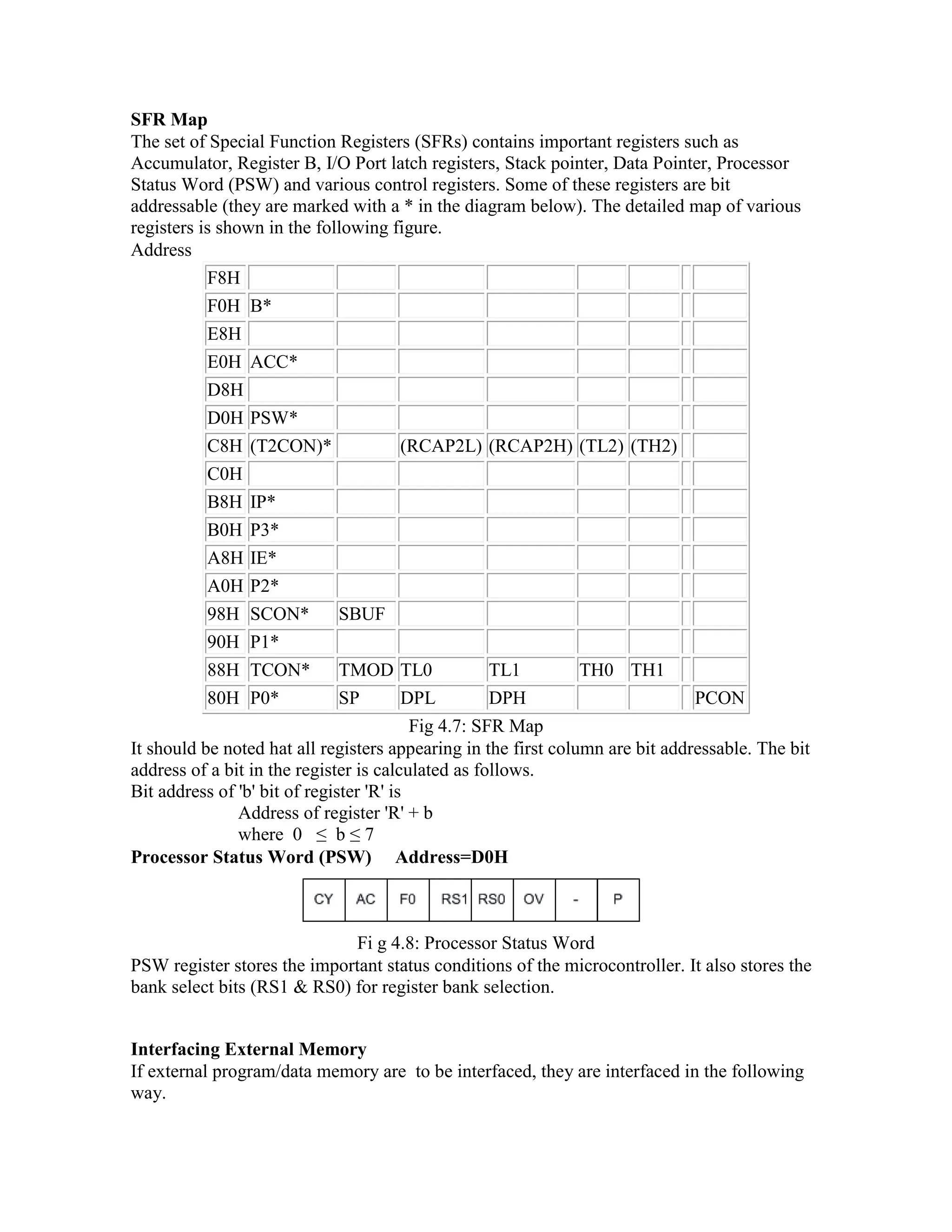 SFR Map The set of Special Function Registers (SFRs) contains important registers such as Accumulator, Register B, I/O Port latch registers, Stack pointer, Data Pointer, Processor Status Word (PSW) and various control registers. Some of these registers are bit addressable (they are marked with a * in the diagram below). The detailed map of various registers is shown in the following figure. Address F8H F0H B* E8H E0H ACC* D8H D0H PSW* C8H (T2CON)* (RCAP2L) (RCAP2H) (TL2) (TH2) C0H B8H IP* B0H P3* A8H IE* A0H P2* 98H SCON* SBUF 90H P1* 88H TCON* TMOD TL0 TL1 TH0 TH1 80H P0* SP DPL DPH PCON Fig 4.7: SFR Map It should be noted hat all registers appearing in the first column are bit addressable. The bit address of a bit in the register is calculated as follows. Bit address of 'b' bit of register 'R' is Address of register 'R' + b where 0 ≤ b ≤ 7 Processor Status Word (PSW) Address=D0H Fi g 4.8: Processor Status Word PSW register stores the important status conditions of the microcontroller. It also stores the bank select bits (RS1 & RS0) for register bank selection. Interfacing External Memory If external program/data memory are to be interfaced, they are interfaced in the following way. 