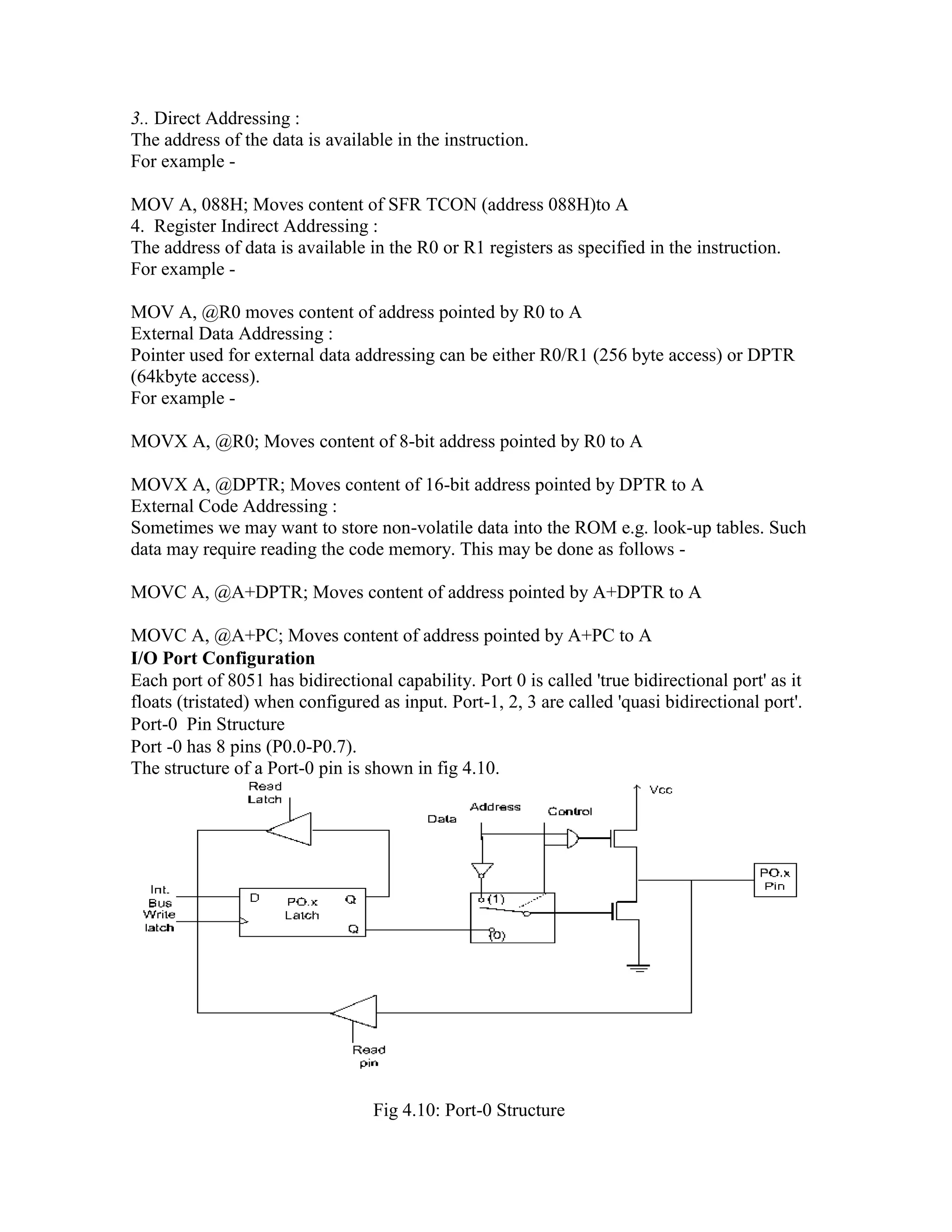 3.. Direct Addressing : The address of the data is available in the instruction. For example - MOV A, 088H; Moves content of SFR TCON (address 088H)to A 4. Register Indirect Addressing : The address of data is available in the R0 or R1 registers as specified in the instruction. For example - MOV A, @R0 moves content of address pointed by R0 to A External Data Addressing : Pointer used for external data addressing can be either R0/R1 (256 byte access) or DPTR (64kbyte access). For example - MOVX A, @R0; Moves content of 8-bit address pointed by R0 to A MOVX A, @DPTR; Moves content of 16-bit address pointed by DPTR to A External Code Addressing : Sometimes we may want to store non-volatile data into the ROM e.g. look-up tables. Such data may require reading the code memory. This may be done as follows - MOVC A, @A+DPTR; Moves content of address pointed by A+DPTR to A MOVC A, @A+PC; Moves content of address pointed by A+PC to A I/O Port Configuration Each port of 8051 has bidirectional capability. Port 0 is called 'true bidirectional port' as it floats (tristated) when configured as input. Port-1, 2, 3 are called 'quasi bidirectional port'. Port-0 Pin Structure Port -0 has 8 pins (P0.0-P0.7). The structure of a Port-0 pin is shown in fig 4.10. Fig 4.10: Port-0 Structure 