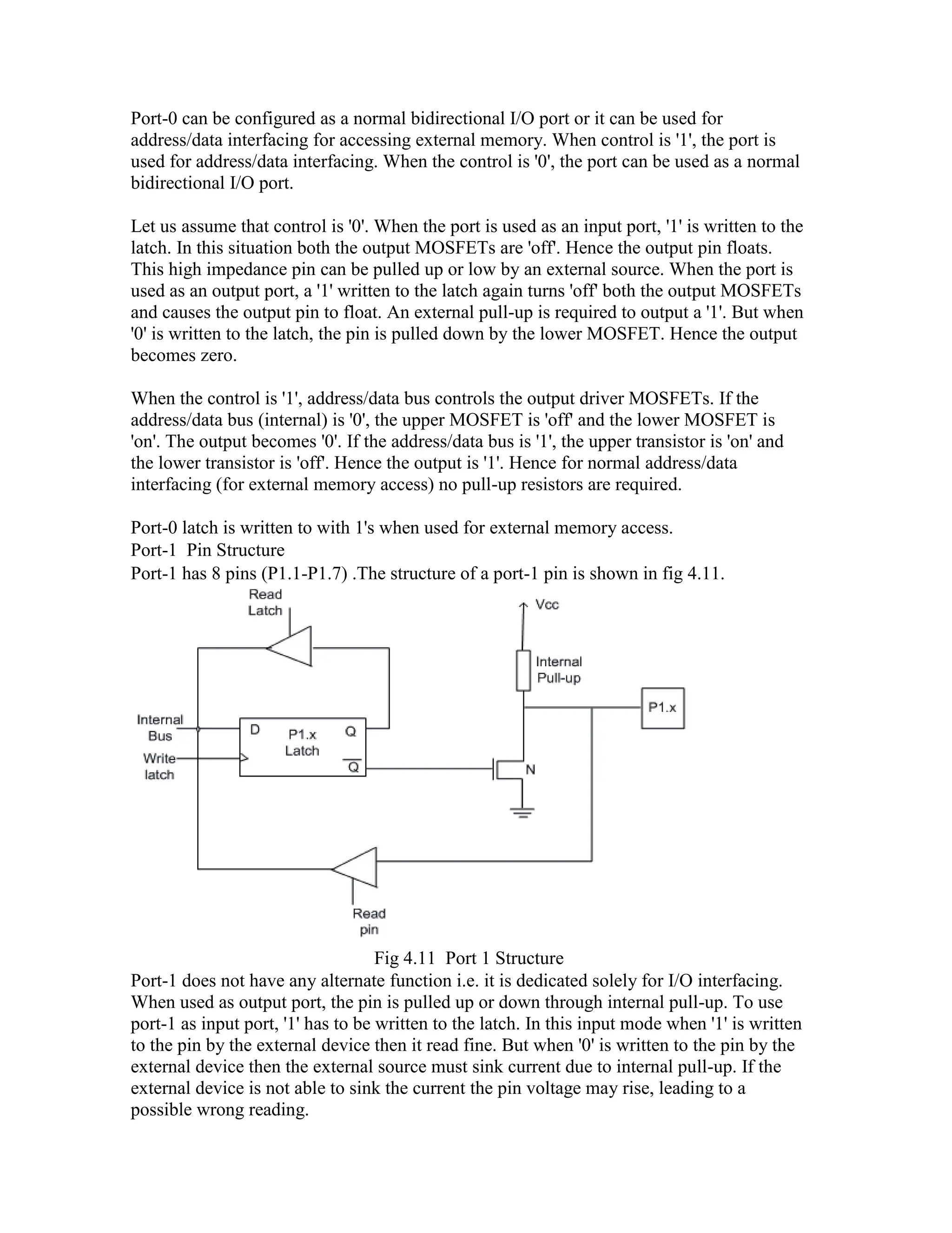 Port-0 can be configured as a normal bidirectional I/O port or it can be used for address/data interfacing for accessing external memory. When control is '1', the port is used for address/data interfacing. When the control is '0', the port can be used as a normal bidirectional I/O port. Let us assume that control is '0'. When the port is used as an input port, '1' is written to the latch. In this situation both the output MOSFETs are 'off'. Hence the output pin floats. This high impedance pin can be pulled up or low by an external source. When the port is used as an output port, a '1' written to the latch again turns 'off' both the output MOSFETs and causes the output pin to float. An external pull-up is required to output a '1'. But when '0' is written to the latch, the pin is pulled down by the lower MOSFET. Hence the output becomes zero. When the control is '1', address/data bus controls the output driver MOSFETs. If the address/data bus (internal) is '0', the upper MOSFET is 'off' and the lower MOSFET is 'on'. The output becomes '0'. If the address/data bus is '1', the upper transistor is 'on' and the lower transistor is 'off'. Hence the output is '1'. Hence for normal address/data interfacing (for external memory access) no pull-up resistors are required. Port-0 latch is written to with 1's when used for external memory access. Port-1 Pin Structure Port-1 has 8 pins (P1.1-P1.7) .The structure of a port-1 pin is shown in fig 4.11. Fig 4.11 Port 1 Structure Port-1 does not have any alternate function i.e. it is dedicated solely for I/O interfacing. When used as output port, the pin is pulled up or down through internal pull-up. To use port-1 as input port, '1' has to be written to the latch. In this input mode when '1' is written to the pin by the external device then it read fine. But when '0' is written to the pin by the external device then the external source must sink current due to internal pull-up. If the external device is not able to sink the current the pin voltage may rise, leading to a possible wrong reading. 