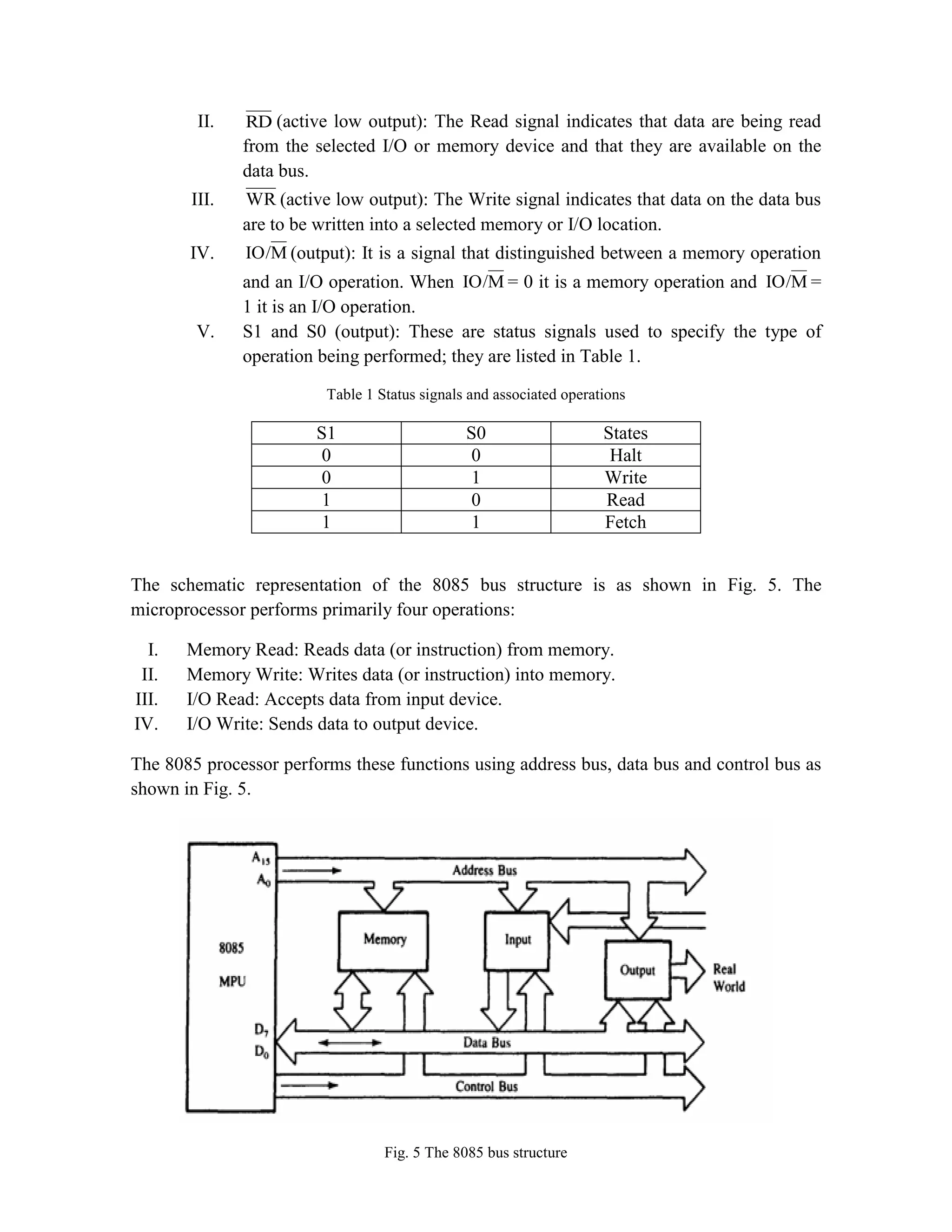 II. RD (active low output): The Read signal indicates that data are being read from the selected I/O or memory device and that they are available on the data bus. III. WR (active low output): The Write signal indicates that data on the data bus are to be written into a selected memory or I/O location. IV. M IO/ (output): It is a signal that distinguished between a memory operation and an I/O operation. When M IO/ = 0 it is a memory operation and M IO/ = 1 it is an I/O operation. V. S1 and S0 (output): These are status signals used to specify the type of operation being performed; they are listed in Table 1. Table 1 Status signals and associated operations S1 S0 States 0 0 Halt 0 1 Write 1 0 Read 1 1 Fetch The schematic representation of the 8085 bus structure is as shown in Fig. 5. The microprocessor performs primarily four operations: I. Memory Read: Reads data (or instruction) from memory. II. Memory Write: Writes data (or instruction) into memory. III. I/O Read: Accepts data from input device. IV. I/O Write: Sends data to output device. The 8085 processor performs these functions using address bus, data bus and control bus as shown in Fig. 5. Fig. 5 The 8085 bus structure 