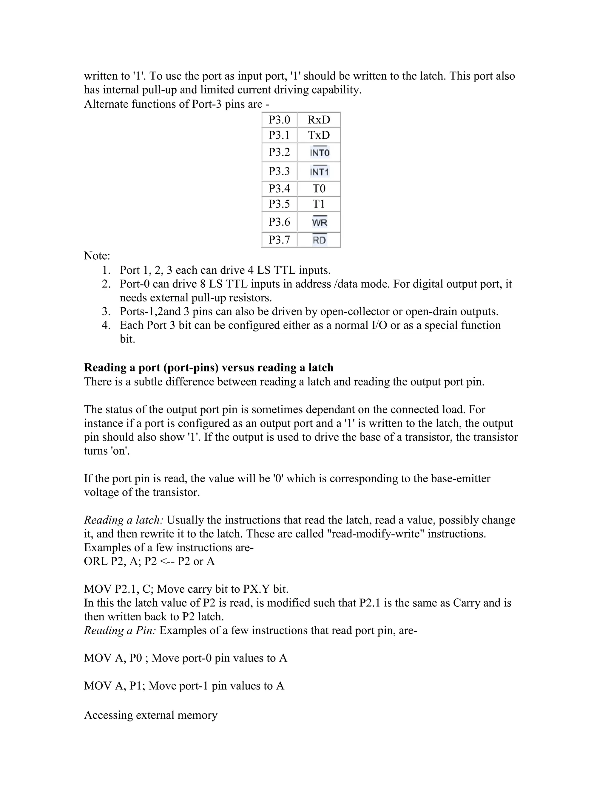 written to '1'. To use the port as input port, '1' should be written to the latch. This port also has internal pull-up and limited current driving capability. Alternate functions of Port-3 pins are - P3.0 RxD P3.1 TxD P3.2 P3.3 P3.4 T0 P3.5 T1 P3.6 P3.7 Note: 1. Port 1, 2, 3 each can drive 4 LS TTL inputs. 2. Port-0 can drive 8 LS TTL inputs in address /data mode. For digital output port, it needs external pull-up resistors. 3. Ports-1,2and 3 pins can also be driven by open-collector or open-drain outputs. 4. Each Port 3 bit can be configured either as a normal I/O or as a special function bit. Reading a port (port-pins) versus reading a latch There is a subtle difference between reading a latch and reading the output port pin. The status of the output port pin is sometimes dependant on the connected load. For instance if a port is configured as an output port and a '1' is written to the latch, the output pin should also show '1'. If the output is used to drive the base of a transistor, the transistor turns 'on'. If the port pin is read, the value will be '0' which is corresponding to the base-emitter voltage of the transistor. Reading a latch: Usually the instructions that read the latch, read a value, possibly change it, and then rewrite it to the latch. These are called "read-modify-write" instructions. Examples of a few instructions are- ORL P2, A; P2 <-- P2 or A MOV P2.1, C; Move carry bit to PX.Y bit. In this the latch value of P2 is read, is modified such that P2.1 is the same as Carry and is then written back to P2 latch. Reading a Pin: Examples of a few instructions that read port pin, are- MOV A, P0 ; Move port-0 pin values to A MOV A, P1; Move port-1 pin values to A Accessing external memory 