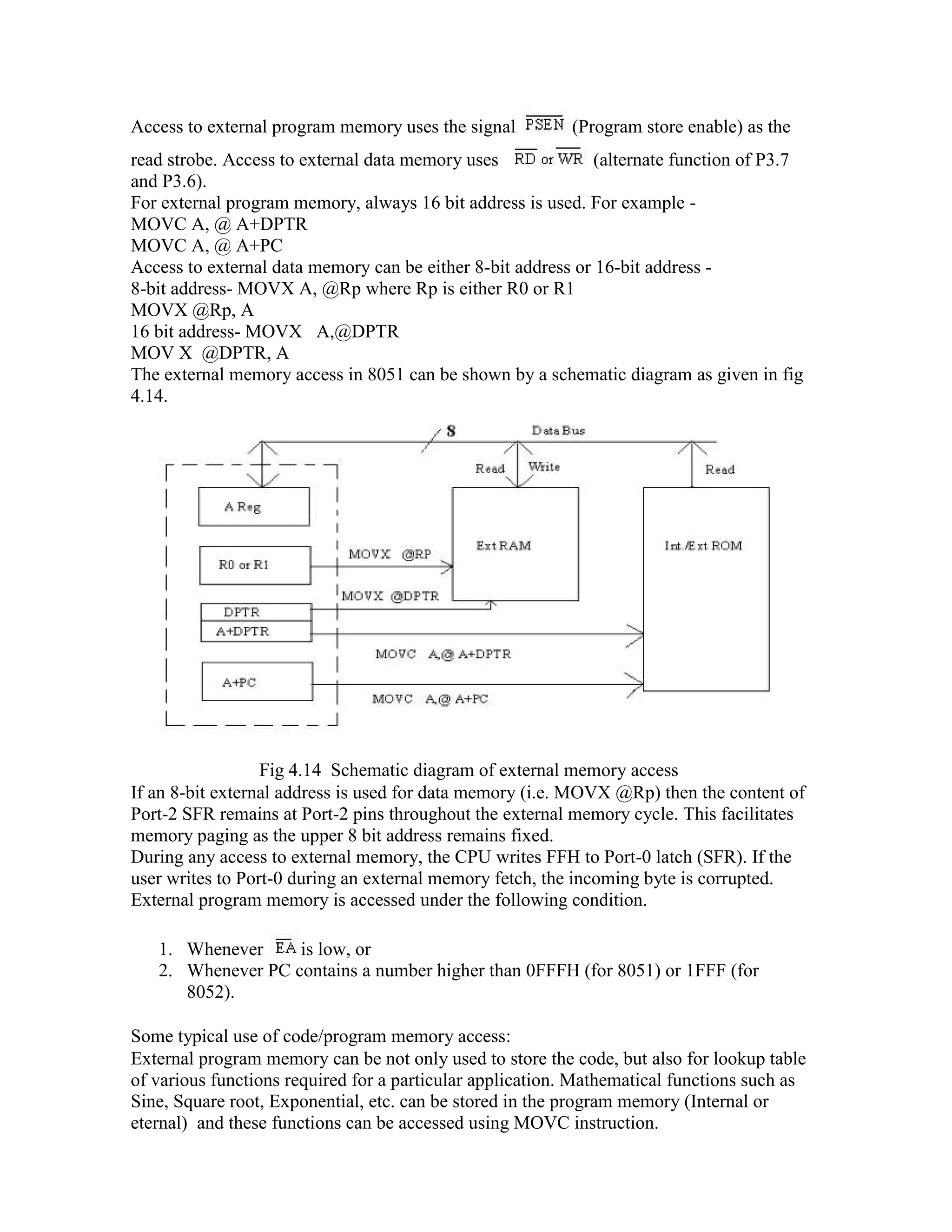 Access to external program memory uses the signal (Program store enable) as the read strobe. Access to external data memory uses (alternate function of P3.7 and P3.6). For external program memory, always 16 bit address is used. For example - MOVC A, @ A+DPTR MOVC A, @ A+PC Access to external data memory can be either 8-bit address or 16-bit address - 8-bit address- MOVX A, @Rp where Rp is either R0 or R1 MOVX @Rp, A 16 bit address- MOVX A,@DPTR MOV X @DPTR, A The external memory access in 8051 can be shown by a schematic diagram as given in fig 4.14. Fig 4.14 Schematic diagram of external memory access If an 8-bit external address is used for data memory (i.e. MOVX @Rp) then the content of Port-2 SFR remains at Port-2 pins throughout the external memory cycle. This facilitates memory paging as the upper 8 bit address remains fixed. During any access to external memory, the CPU writes FFH to Port-0 latch (SFR). If the user writes to Port-0 during an external memory fetch, the incoming byte is corrupted. External program memory is accessed under the following condition. 1. Whenever is low, or 2. Whenever PC contains a number higher than 0FFFH (for 8051) or 1FFF (for 8052). Some typical use of code/program memory access: External program memory can be not only used to store the code, but also for lookup table of various functions required for a particular application. Mathematical functions such as Sine, Square root, Exponential, etc. can be stored in the program memory (Internal or eternal) and these functions can be accessed using MOVC instruction. 