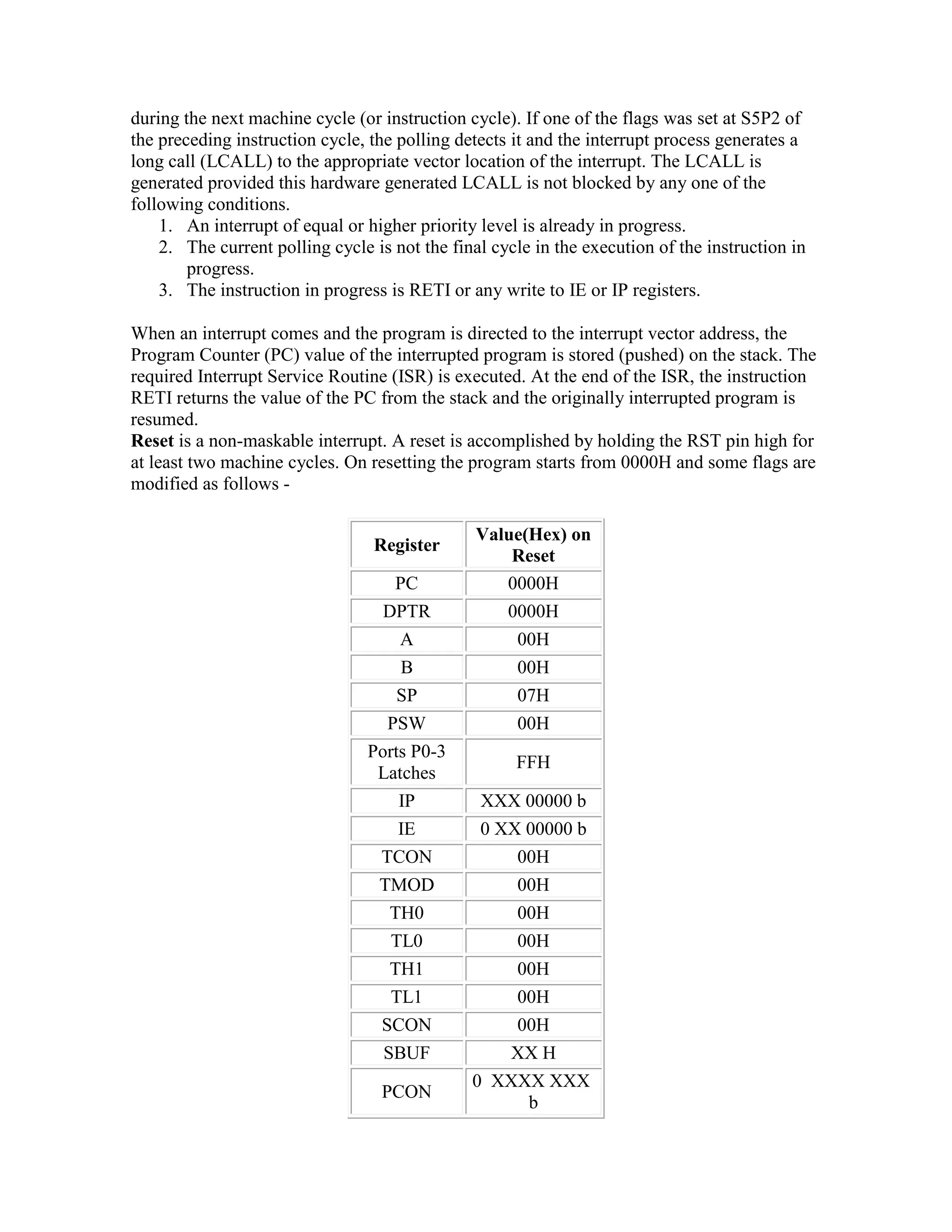 during the next machine cycle (or instruction cycle). If one of the flags was set at S5P2 of the preceding instruction cycle, the polling detects it and the interrupt process generates a long call (LCALL) to the appropriate vector location of the interrupt. The LCALL is generated provided this hardware generated LCALL is not blocked by any one of the following conditions. 1. An interrupt of equal or higher priority level is already in progress. 2. The current polling cycle is not the final cycle in the execution of the instruction in progress. 3. The instruction in progress is RETI or any write to IE or IP registers. When an interrupt comes and the program is directed to the interrupt vector address, the Program Counter (PC) value of the interrupted program is stored (pushed) on the stack. The required Interrupt Service Routine (ISR) is executed. At the end of the ISR, the instruction RETI returns the value of the PC from the stack and the originally interrupted program is resumed. Reset is a non-maskable interrupt. A reset is accomplished by holding the RST pin high for at least two machine cycles. On resetting the program starts from 0000H and some flags are modified as follows - Register Value(Hex) on Reset PC 0000H DPTR 0000H A 00H B 00H SP 07H PSW 00H Ports P0-3 Latches FFH IP XXX 00000 b IE 0 XX 00000 b TCON 00H TMOD 00H TH0 00H TL0 00H TH1 00H TL1 00H SCON 00H SBUF XX H PCON 0 XXXX XXX b 