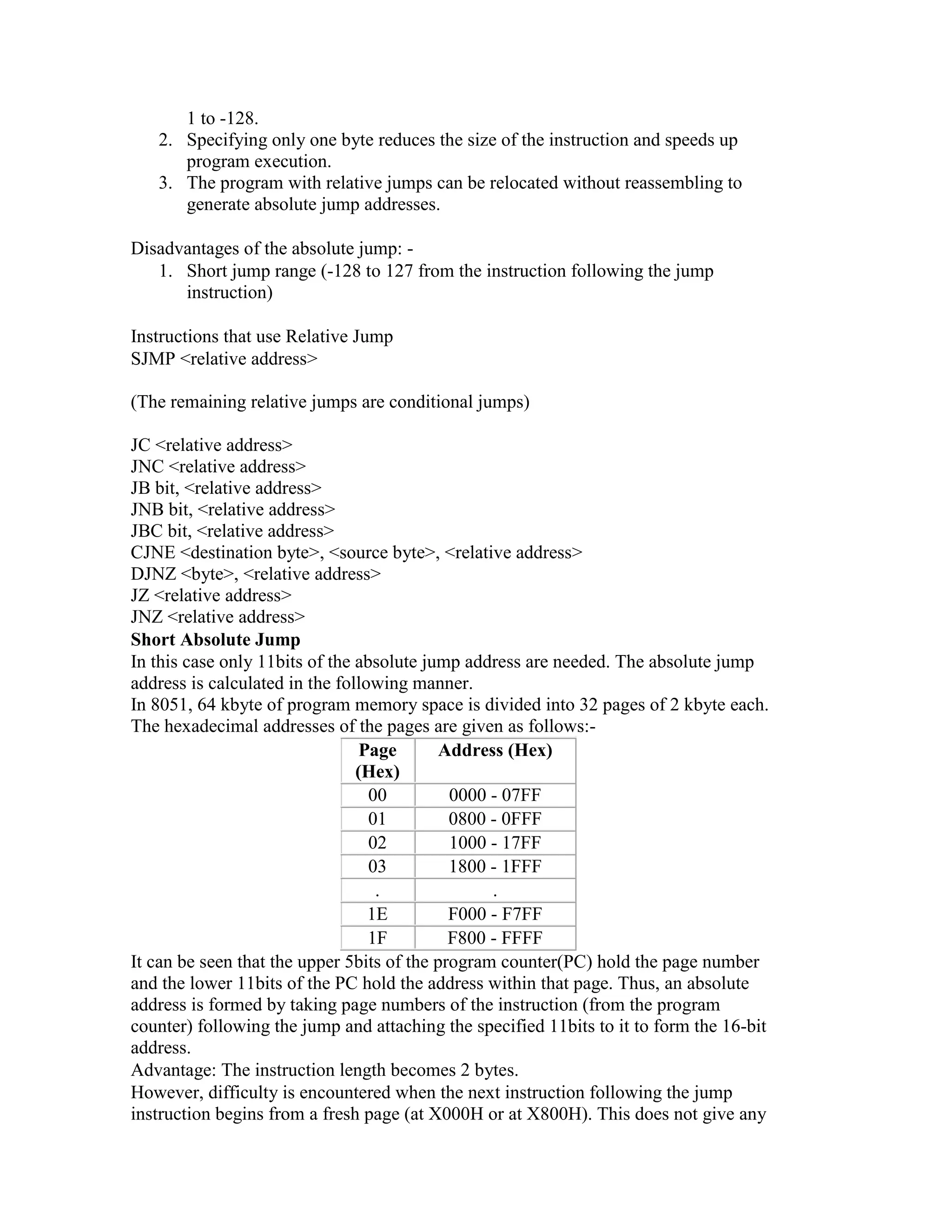 1 to -128. 2. Specifying only one byte reduces the size of the instruction and speeds up program execution. 3. The program with relative jumps can be relocated without reassembling to generate absolute jump addresses. Disadvantages of the absolute jump: - 1. Short jump range (-128 to 127 from the instruction following the jump instruction) Instructions that use Relative Jump SJMP <relative address> (The remaining relative jumps are conditional jumps) JC <relative address> JNC <relative address> JB bit, <relative address> JNB bit, <relative address> JBC bit, <relative address> CJNE <destination byte>, <source byte>, <relative address> DJNZ <byte>, <relative address> JZ <relative address> JNZ <relative address> Short Absolute Jump In this case only 11bits of the absolute jump address are needed. The absolute jump address is calculated in the following manner. In 8051, 64 kbyte of program memory space is divided into 32 pages of 2 kbyte each. The hexadecimal addresses of the pages are given as follows:- Page (Hex) Address (Hex) 00 0000 - 07FF 01 0800 - 0FFF 02 1000 - 17FF 03 1800 - 1FFF . . 1E F000 - F7FF 1F F800 - FFFF It can be seen that the upper 5bits of the program counter(PC) hold the page number and the lower 11bits of the PC hold the address within that page. Thus, an absolute address is formed by taking page numbers of the instruction (from the program counter) following the jump and attaching the specified 11bits to it to form the 16-bit address. Advantage: The instruction length becomes 2 bytes. However, difficulty is encountered when the next instruction following the jump instruction begins from a fresh page (at X000H or at X800H). This does not give any 