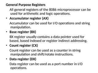General Purpose Registers
All general registers of the 8086 microprocessor can be
used for arithmetic and logic operations.
• Accumulator register (AX)
Accumulator can be used for I/O operations and string
manipulation.
• Base register (BX)
BX register usually contains a data pointer used for
based, based indexed or register indirect addressing.
• Count register (CX)
Count register can be used as a counter in string
manipulation and shift/rotate instructions.
• Data register (DX)
Data register can be used as a port number in I/O
operations.
 