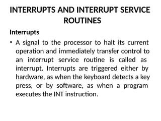 INTERRUPTS AND INTERRUPT SERVICE
ROUTINES
Interrupts
• A signal to the processor to halt its current
operation and immediately transfer control to
an interrupt service routine is called as
interrupt. Interrupts are triggered either by
hardware, as when the keyboard detects a key
press, or by software, as when a program
executes the INT instruction.
 