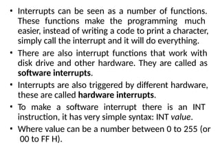 • Interrupts can be seen as a number of functions.
These functions make the programming much
easier, instead of writing a code to print a character,
simply call the interrupt and it will do everything.
• There are also interrupt functions that work with
disk drive and other hardware. They are called as
software interrupts.
• Interrupts are also triggered by different hardware,
these are called hardware interrupts.
• To make a software interrupt there is an INT
instruction, it has very simple syntax: INT value.
• Where value can be a number between 0 to 255 (or
00 to FF H).
 